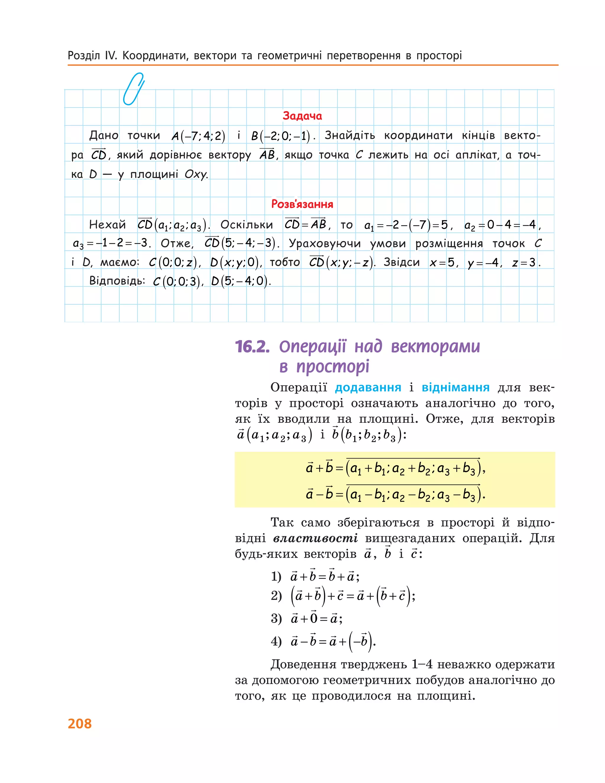 208
Розділ ІV. Координати, вектори та геометричні перетворення в  просторі  
16.2. Операції над векторами
в просторі
Операції додавання і віднімання для век-
торів у просторі означають аналогічно до того,
як їх вводили на площині. Отже, для векторів
a a a a1 2 3; ;( ) і b b b b1 2 3; ;( ):
a b a b a b a b+ = + + +( )1 1 2 2 3 3; ; ,
a b a b a b a b− = − − −( )1 1 2 2 3 3; ; .
Так само зберігаються в просторі й відпо-
відні властивості вищезгаданих операцій. Для
будь-яких векторів a, b і c:
1)  a b b a+ = + ;
2)  a b c a b c+( )+ = + +( );
3)  a a+ =0 ;
4)  a b a b− = + −( ).
Доведення тверджень 1–4 неважко одержати
за допомогою геометричних побудов аналогічно до
того, як це проводилося на площині.
Задача
Дано точки A −( )7 4 2; ; і B − −( )2 0 1; ; . Знайдіть координати кінців векто-
ра CD, який дорівнює вектору AB, якщо точка C лежить на осі аплікат, а точ-
ка  D — у площині Oxy.
Розв’язання
Нехай CD a a a1 2 3; ;( ). Оскільки CD AB= , то a1 2 7 5= − − −( )= , a2 0 4 4= − = − ,
a3 1 2 3= − − = − . Отже, CD 5 4 3; ;− −( ). Ураховуючи умови розміщення точок C
і  D, маємо: C z0 0; ;( ), D x y; ;0( ), тобто CD x y z; ; −( ). Звідси x = 5, y = −4, z = 3 .
Відповідь: C 0 0 3; ;( ), D 5 4 0; ;−( ).
 