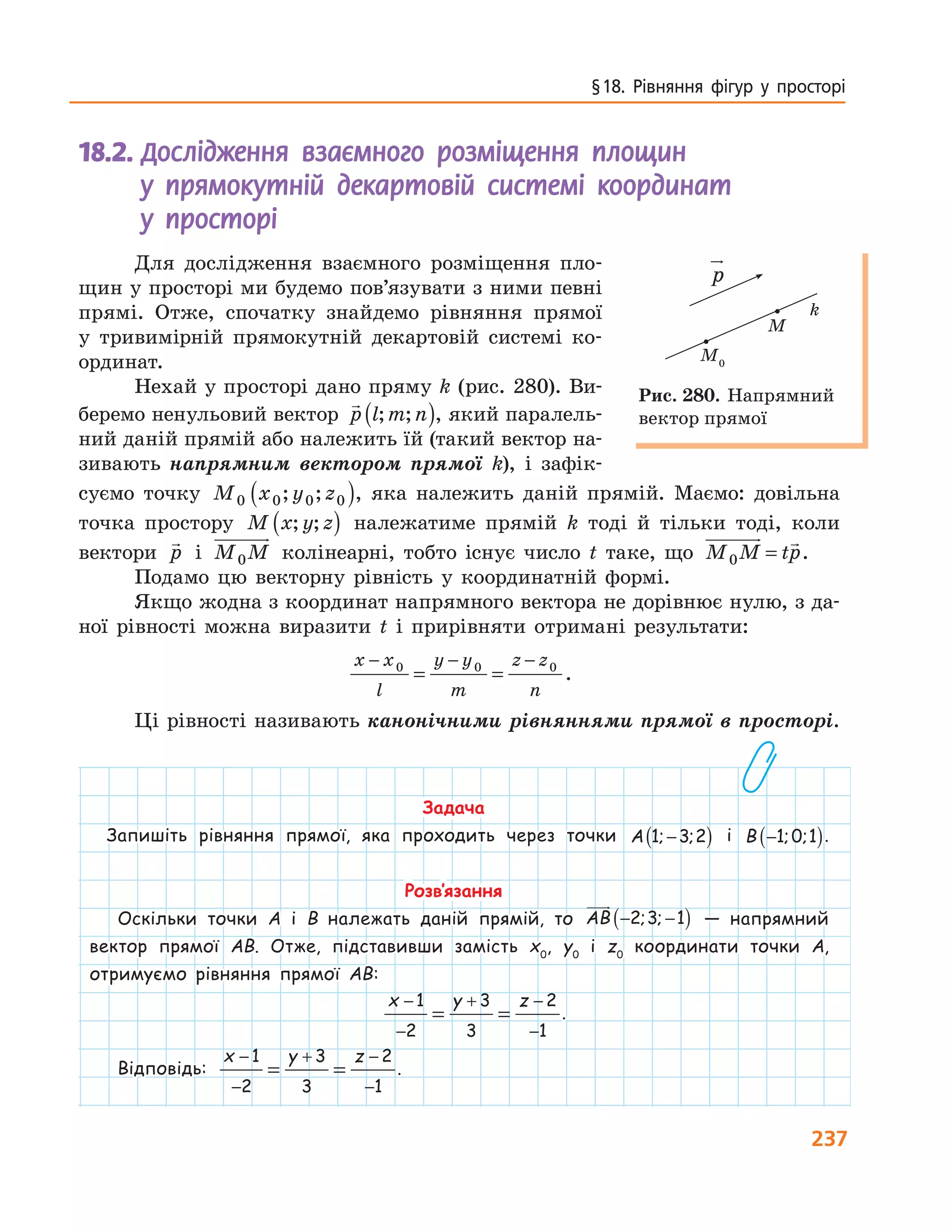 237
§ 18.  Рівняння  фігур  у  просторі
18.2.				Дослідження взаємного розміщення площин
у прямокутній декартовій системі координат
у просторі
Для дослідження взаємного розміщення пло-
щин у просторі ми будемо пов’язувати з ними певні
прямі. Отже, спочатку знайдемо рівняння прямої
у тривимірній прямокутній декартовій системі ко-
ординат.
Нехай у просторі дано пряму k (рис. 280). Ви-
беремо ненульовий вектор p l m n; ;( ), який паралель-
ний даній прямій або належить їй (такий вектор на-
зивають напрямним вектором прямої k), і зафік-
суємо точку M x y z0 0 0 0; ;( ), яка належить даній прямій. Маємо: довільна
точка простору M x y z; ;( ) належатиме прямій k тоді й тільки тоді, коли
вектори p і M M0 колінеарні, тобто існує число t таке, що M M tp0 = .
Подамо цю векторну рівність у координатній формі.
Якщо жодна з координат напрямного вектора не дорівнює нулю, з да-
ної рівності можна виразити t і прирівняти отримані результати:
x x
l
y y
m
z z
n
− − −
= =0 0 0
.
Ці рівності називають канонічними рівняннями прямої в просторі.
Задача
Запишіть рівняння прямої, яка проходить через точки A 1 3 2; ;−( ) і B −( )1 0 1; ; .
Розв’язання
Оскільки точки A і B належать даній прямій, то AB − −( )2 3 1; ; — напрямний
вектор прямої AB. Отже, підставивши замість x0
, y0
і z0
координати точки A,
отримуємо рівняння прямої AB:
x y z−
−
+ −
−
= =
1
2
3
3
2
1
.
Відповідь:
x y z−
−
+ −
−
= =
1
2
3
3
2
1
.
M0
M
p
k
Рис. 280. Напрямний
вектор прямої
 