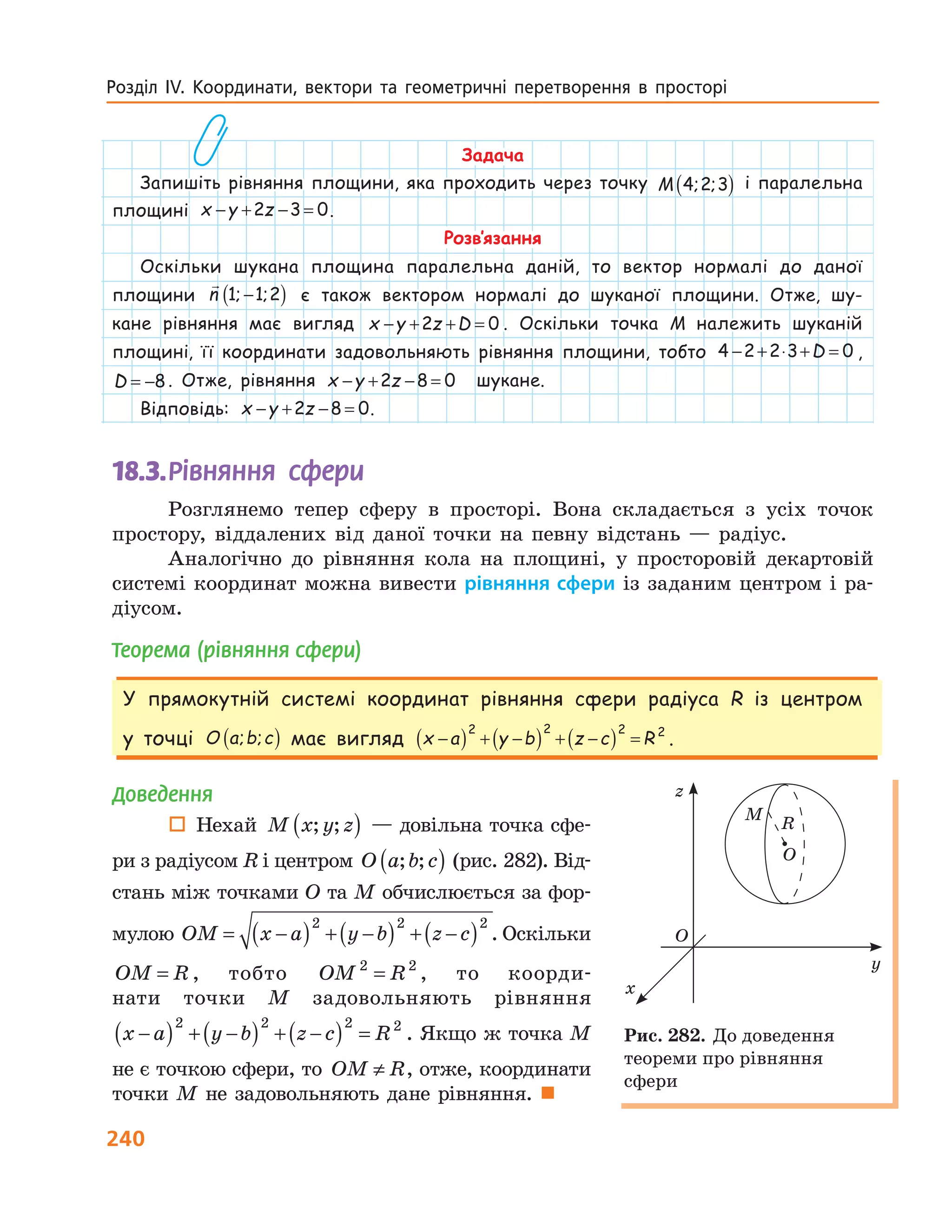240
Розділ  ІV.  Координати,  вектори  та  геометричні  перетворення  в  просторі   
Задача
Запишіть рівняння площини, яка проходить через точку M 4 2 3; ;( ) і паралельна
площині x y z− + − =2 3 0.
Розв’язання
Оскільки шукана площина паралельна даній, то вектор нормалі до даної
площини n 1 1 2; ;−( ) є також вектором нормалі до шуканої площини. Отже, шу-
кане рівняння має вигляд x y z D− + + =2 0 . Оскільки точка M належить шуканій
площині, її координати задовольняють рівняння площини, тобто 4 2 2 3 0− + ⋅ + =D ,
D = −8. Отже, рівняння x y z− + − =2 8 0 шукане.
Відповідь: x y z− + − =2 8 0.
18.3.	Рівняння сфери
Розглянемо тепер сферу в просторі. Вона складається з усіх точок
простору, віддалених від даної точки на певну відстань — радіус.
Аналогічно до рівняння кола на площині, у просторовій декартовій
системі координат можна вивести рівняння сфери із заданим центром і ра-
діусом.
Теорема (рівняння сфери)
У прямокутній системі координат рівняння сфери радіуса R із центром
у точці O a b c; ;( ) має вигляд x a y b z c R−( ) + −( ) + −( ) =
2 2 2 2
.
y
x
O
z
O
M
R
Рис. 282. До доведення
теореми про рівняння
сфери
Доведення
 Нехай M x y z; ;( ) — довільна точка сфе-
ри з радіусом R і центром O a b c; ;( ) (рис. 282). Від-
стань між точками O та M обчислюється за фор-
мулою OM x a y b z c= −( ) + −( ) + −( )2 2 2
. Оскільки
OM R= , тобто OM R2 2
= , то коорди-
нати точки M задовольняють рівняння
x a y b z c R−( ) + −( ) + −( ) =
2 2 2 2
. Якщо ж точка M
не є точкою сфери, то OM R≠ , отже, координати
точки M не задовольняють дане рівняння. 
 