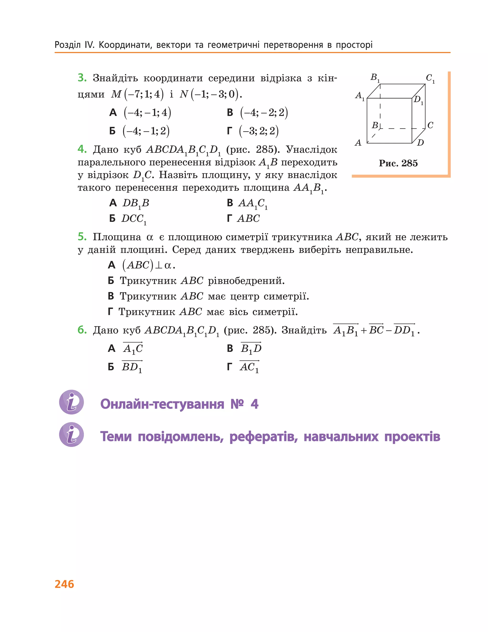 246
Розділ  ІV.  Координати,  вектори  та  геометричні  перетворення  в  просторі   
3. Знайдіть координати середини відрізка з кін-
цями M −( )7 1 4; ; і N − −( )1 3 0; ; .
А − −( )4 1 4; ; В − −( )4 2 2; ;
Б − −( )4 1 2; ; Г −( )3 2 2; ;
4. Дано куб ABCDA1
B1
C1
D1
(рис. 285). Унаслідок
паралельного перенесення відрізок A1
B переходить
у відрізок D1
C. Назвіть площину, у яку внаслідок
такого перенесення переходить площина AA1
B1
.
А DB1
B В AA1
C1
Б DCC1
Г ABC
5. Площина α є площиною симетрії трикутника ABC, який не лежить
у даній площині. Серед даних тверджень виберіть неправильне.
А ABC( )⊥ α.
Б Трикутник ABC рівнобедрений.
В Трикутник ABC має центр симетрії.
Г Трикутник ABC має вісь симетрії.
6. Дано куб ABCDA1
B1
C1
D1
(рис. 285). Знайдіть A B BC DD1 1 1+ − .
А A C1 В B D1
Б BD1 Г AC1
Онлайн-тестування № 4
Теми повідомлень, рефератів, навчальних проектів
A D
B C
A1
B1
D1
C1
Рис. 285
 