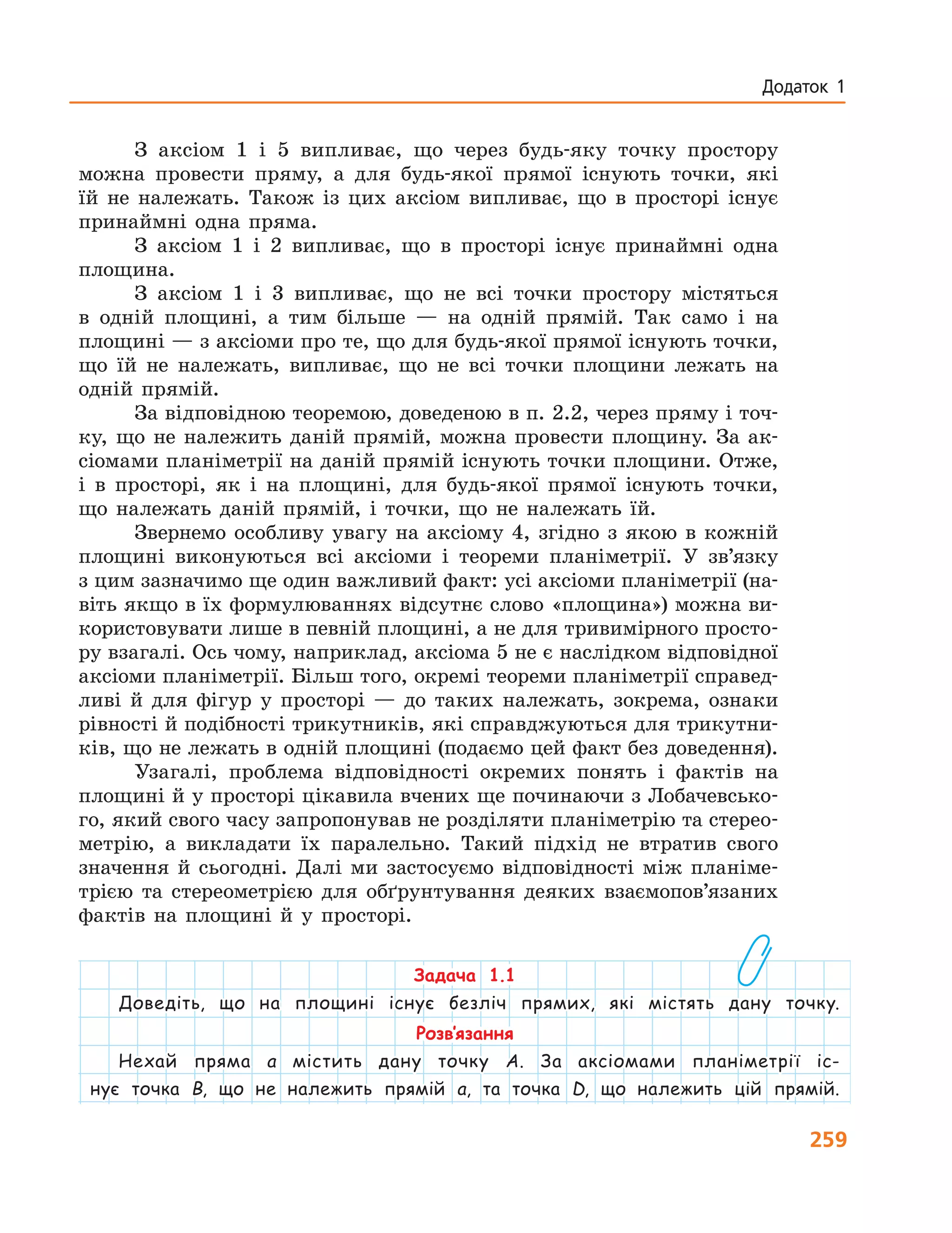 259
Додаток 1
З аксіом 1 і 5 випливає, що через будь-яку точку простору
можна провести пряму, а для будь-якої прямої існують точки, які
їй не належать. Також із цих аксіом випливає, що в просторі існує
принаймні одна пряма.
З аксіом 1 і 2 випливає, що в просторі існує принаймні одна
площина.
З аксіом 1 і 3 випливає, що не всі точки простору містяться
в  одній площині, а тим більше — на одній прямій. Так само і на
площині — з аксіоми про те, що для будь-якої прямої існують точки,
що їй не належать, випливає, що не всі точки площини лежать на
одній прямій.
За відповідною теоремою, доведеною в п. 2.2, через пряму і точ-
ку, що не належить даній прямій, можна провести площину. За ак-
сіомами планіметрії на даній прямій існують точки площини. Отже,
і в просторі, як і на площині, для будь-якої прямої існують точки,
що належать даній прямій, і точки, що не належать їй.
Звернемо особливу увагу на аксіому 4, згідно з якою в кожній
площині виконуються всі аксіоми і теореми планіметрії. У зв’язку
з цим зазначимо ще один важливий факт: усі аксіоми планіметрії (на-
віть якщо в їх формулюваннях відсутнє слово «площина») можна ви-
користовувати лише в певній площині, а не для тривимірного просто-
ру взагалі. Ось чому, наприклад, аксіома 5 не є наслідком відповідної
аксіоми планіметрії. Більш того, окремі теореми планіметрії справед-
ливі й для фігур у просторі — до таких належать, зокрема, ознаки
рівності й подібності трикутників, які справджуються для трикутни-
ків, що не лежать в одній площині (подаємо цей факт без доведення).
Узагалі, проблема відповідності окремих понять і фактів на
площині й у просторі цікавила вчених ще починаючи з Лобачевсько-
го, який свого часу запропонував не розділяти планіметрію та стерео-
метрію, а викладати їх паралельно. Такий підхід не втратив свого
значення й сьогодні. Далі ми застосуємо відповідності між планіме-
трією та стереометрією для обґрунтування деяких взаємопов’язаних
фактів на площині й у просторі.
Задача 1.1
Доведіть, що на площині існує безліч прямих, які містять дану точку.
Розв’язання
Нехай пряма a містить дану точку A. За аксіомами планіметрії іс-
нує точка B, що не належить прямій a, та точка D, що належить цій прямій.
 