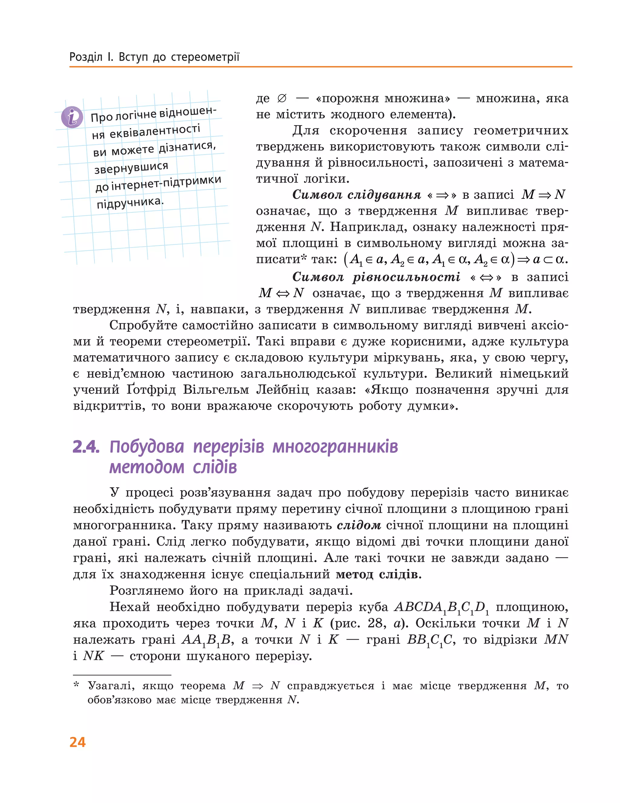 24
Розділ І. Вступ до стереометрії
де — «порожня множина» — множина, яка
не містить жодного елемента).
Для скорочення запису геометричних
тверджень використовують також символи слі-
дування й рівносильності, запозичені з матема-
тичної логіки.
Символ слідування «⇒» в записі M N⇒
означає, що з твердження M випливає твер-
дження N. Наприклад, ознаку належно­сті пря-
мої площині в символьному вигляді можна за-
писати* так: A a A a A A a1 2 1 2∈ ∈ ∈ ∈( )⇒ ⊂, , ,α α α.
Символ рівносильності « ⇔» в записі
M N⇔ означає, що з твердження M випливає
твердження N, і, навпаки, з твердження  N випливає твердження M.
Спробуйте самостійно записати в символьному вигляді вивчені аксіо-
ми й теореми стереометрії. Такі вправи є дуже корисними, адже культура
математичного запису є складовою культури міркувань, яка, у свою чергу,
є не­від’ємною частиною загальнолюдської ­культури. Великий німецький
учений Ґотфрід Вільгельм Лейбніц казав: «­Якщо позначення зручні для
відкриттів, то вони вражаюче скорочують роботу думки».
2.4.	 Побудова перерізів многогранників
методом слідів
У процесі розв’язування задач про побудову перерізів часто виникає
необхідність побудувати пряму перетину січної площини з площиною грані
многогранника. Таку пряму називають слідом січної площини на площині
даної грані. Слід легко побудувати, якщо відомі дві точки площини даної
грані, які належать січній площині. Але такі точки не завжди задано —
для їх знаходження існує спеціальний метод слідів.
Розглянемо його на прикладі задачі.
Нехай необхідно побудувати переріз куба ABCDA1
B1
C1
D1
площиною,
яка проходить через точки M, N і K (рис. 28, а). Оскільки точки M і N
належать грані AA1
B1
B, а точки N і K — грані BB1
C1
C, то відрізки MN
і NK — сторони шуканого перерізу.
*	 Узагалі, якщо теорема M ⇒ N справджується і має місце твердження M, то
обов’язково має місце твердження N.
 Про логічне відношен-
ня еквівалентності  
ви  можете дізнатися,  
звернувшися  
до інтернет-підтримки
підручника.
 