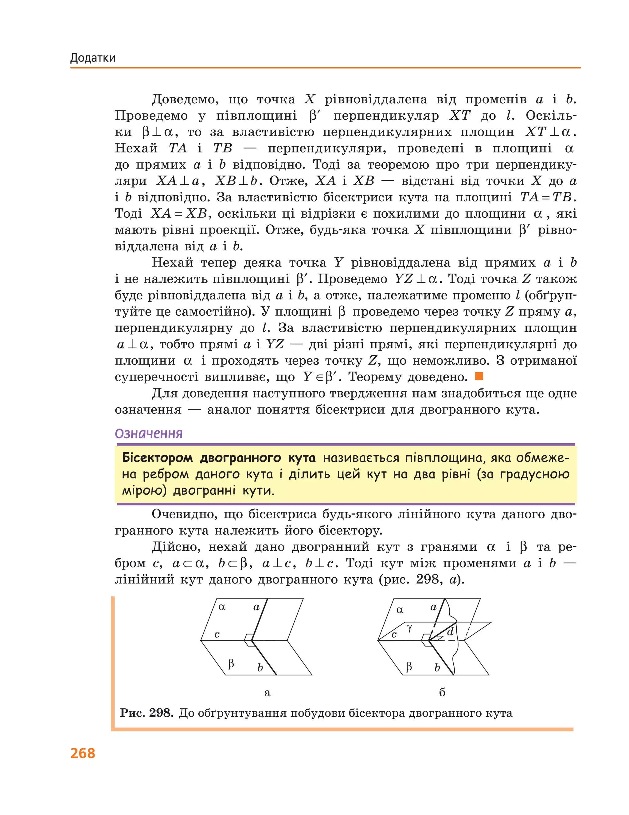 268
Додатки
Доведемо, що точка X рівновіддалена від променів a і b.
Проведемо у півплощині ′β перпендикуляр XT до l. Оскіль-
ки β α⊥ , то за властивістю перпендикулярних площин XT ⊥ α .
Нехай TA і TB — перпендикуляри, проведені в площині α
до прямих a і b відповідно. Тоді за теоремою про три перпендику-
ляри XA a⊥ , XB b⊥ . Отже, XA і XB — відстані від точки X до a
і b відповідно. За властивістю бісектриси кута на площині TA TB= .
Тоді XA XB= , оскільки ці відрізки є похилими до площини α , які
мають рівні проекції. Отже, будь-яка точка X півплощини ′β рівно-
віддалена від a і b.
Нехай тепер деяка точка Y рівновіддалена від прямих a і b
і не належить півплощині ′β . Проведемо YZ ⊥ α. Тоді точка Z також
буде рівновіддалена від a і b, а отже, належатиме променю l (обґрун-
туйте це самостійно). У площині β проведемо через точку Z пряму a,
перпендикулярну до l. За властивістю перпендикулярних площин
a ⊥ α, тобто прямі a і YZ — дві різні прямі, які перпендикулярні до
площини α і проходять через точку Z, що неможливо. З отриманої
суперечності випливає, що Y ∈ ′β . Теорему доведено. 
Для доведення наступного твердження нам знадобиться ще одне
означення — аналог поняття бісектриси для двогранного кута.
Означення
Бісектором двогранного кута називається півплощина, яка обмеже-
на ребром даного кута і ділить цей кут на два рівні (за градусною
мірою) двогранні кути.
Очевидно, що бісектриса будь-якого лінійного кута даного дво-
гранного кута належить його бісектору.
Дійсно, нехай дано двогранний кут з гранями α і β та ре-
бром c, a ⊂ α, b ⊂ β, a c⊥ , b c⊥ . Тоді кут між променями a і b —
лінійний кут даного двогранного кута (рис. 298, а).
a
b
c
a
b
c d
a
b
a
b
g
а б
Рис. 298. До обґрунтування побудови бісектора двогранного кута
 