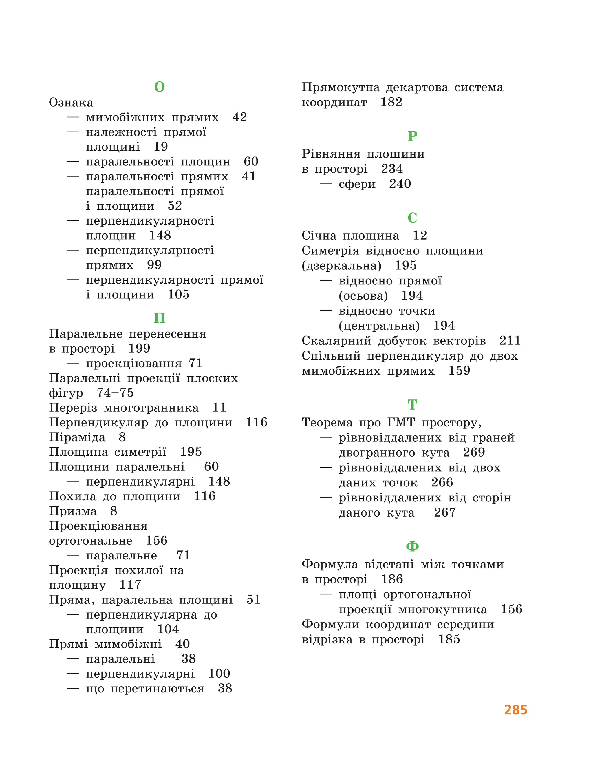 285
О
Ознака
— мимобіжних прямих  42
— належності прямої
площині  19
— паралельності площин  60
— паралельності прямих  41
— паралельності прямої
і  площини  52
— перпендикулярності
площин  148
— перпендикулярності
прямих  99
— перпендикулярності прямої
і площини  105
П
Паралельне перенесення
в  просторі  199
— проекціювання 71
Паралельні проекції плоских
фігур  74–75
Переріз многогранника  11
Перпендикуляр до площини  116
Піраміда  8
Площина симетрії  195
Площини паралельні   60
— перпендикулярні  148
Похила до площини  116
Призма  8
Проекціювання
ортогональне  156
— паралельне   71
Проекція похилої на
площину  117
Пряма, паралельна площині  51
— перпендикулярна до
площини  104
Прямі мимобіжні  40
— паралельні   38
— перпендикулярні  100
— що перетинаються  38
Прямокутна декартова система
координат  182
Р
Рівняння площини
в  просторі  234
— сфери  240
С
Січна площина  12
Симетрія відносно площини
(дзеркальна)  195
— відносно прямої
(осьова)  194
— відносно точки
(центральна)  194
Скалярний добуток векторів  211
Спільний перпендикуляр до двох
мимобіжних прямих  159
Т
Теорема про ГМТ простору,
— рівновіддалених від граней
двогранного кута  269
— рівновіддалених від двох
даних точок  266
— рівновіддалених від сторін
даного кута   267
Ф
Формула відстані між точками
в  просторі  186
— площі ортогональної
проекції многокутника  156
Формули координат середини
відрізка в просторі  185
 