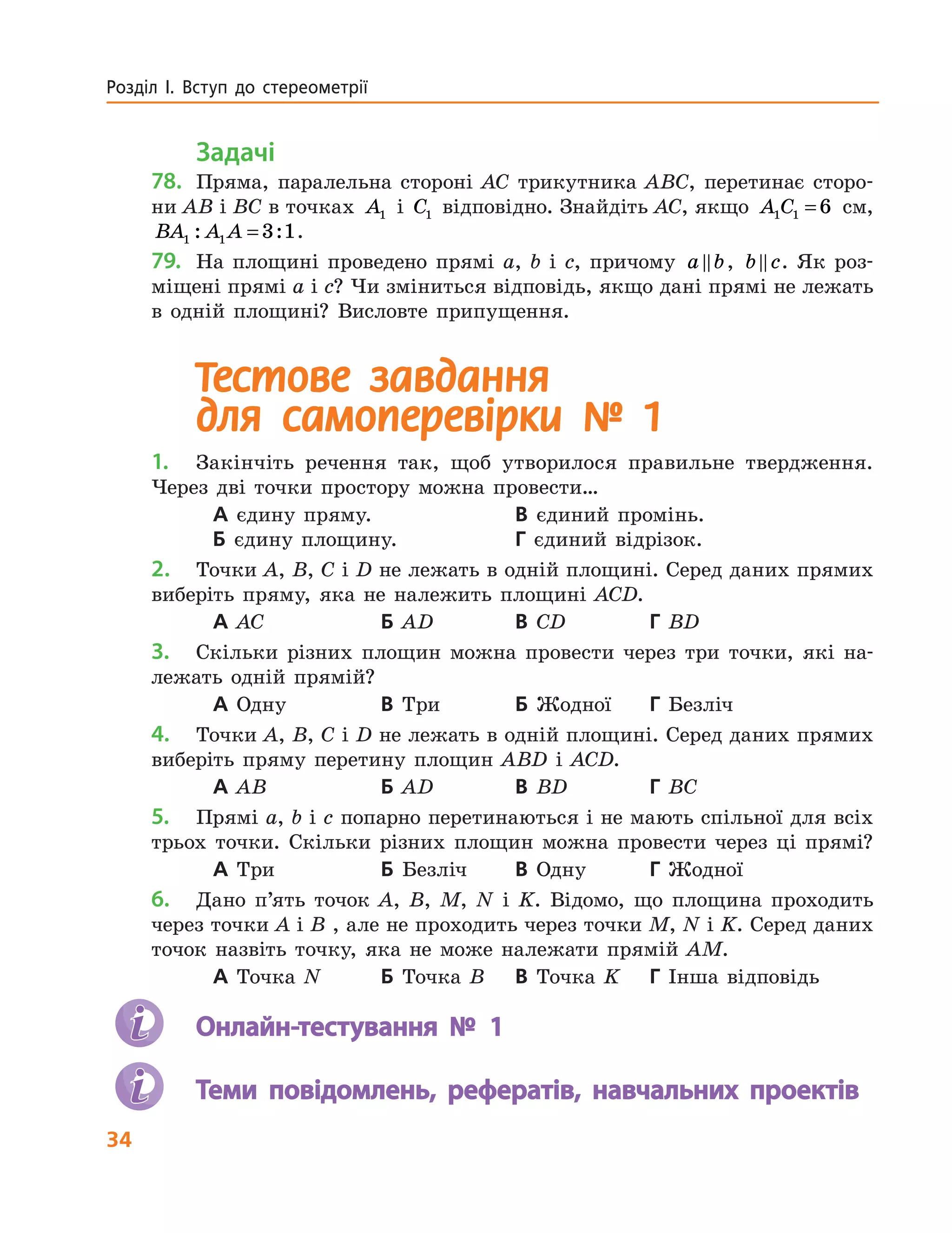 34
Розділ І. Вступ до стереометрії
Задачі
78.	 Пряма, паралельна стороні AC трикутника ABC, перетинає сторо-
ни AB і BC в точках A1 і C1 відповідно. Знайдіть AC, якщо A C1 1 6= см,
BA A A1 1 3 1: := .
79.	 На площині проведено прямі a, b і c, причому a b, b c. Як роз-
міщені прямі a і c? Чи зміниться відповідь, якщо дані прямі не лежать
в одній площині? Висловте припущення.
Тестове завдання
для  самоперевірки № 1
1.	 Закінчіть речення так, щоб утворилося правильне твердження.
Через дві точки простору можна провести…
А єдину пряму.		 В єдиний промінь.
Б єдину площину.	 Г єдиний відрізок.
2.	 Точки A, B, C і D не лежать в одній площині. Серед даних прямих
виберіть пряму, яка не належить площині ACD.
А AC	 Б AD	 В CD	 Г BD
3.	 Скільки різних площин можна провести через три точки, які на-
лежать одній прямій?
А Одну	 В Три	 Б Жодної	 Г Безліч
4.	 Точки A, B, C і D не лежать в одній площині. Серед даних прямих
виберіть пряму перетину площин ABD і ACD.
А AB	 Б AD	 В BD	 Г BC
5.	 Прямі а, b і с попарно перетинаютьcя і не мають спільної для всіх
трьох точки. Скільки різних площин можна провести через ці прямі?
А Три	 Б Безліч	 В Одну 	 Г Жодної
6.	 Дано п’ять точок A, B, M, N i K. Відомо, що площина проходить
через точки A і B , але не проходить через точки M, N і K. Серед даних
точок назвіть точку, яка не може належати прямій АМ.
А Точка N	 Б Точка B	 В Точка K	 Г Інша відповідь
	 Онлайн-тестування № 1
	 Теми повідомлень, рефератів, навчальних проектів
 