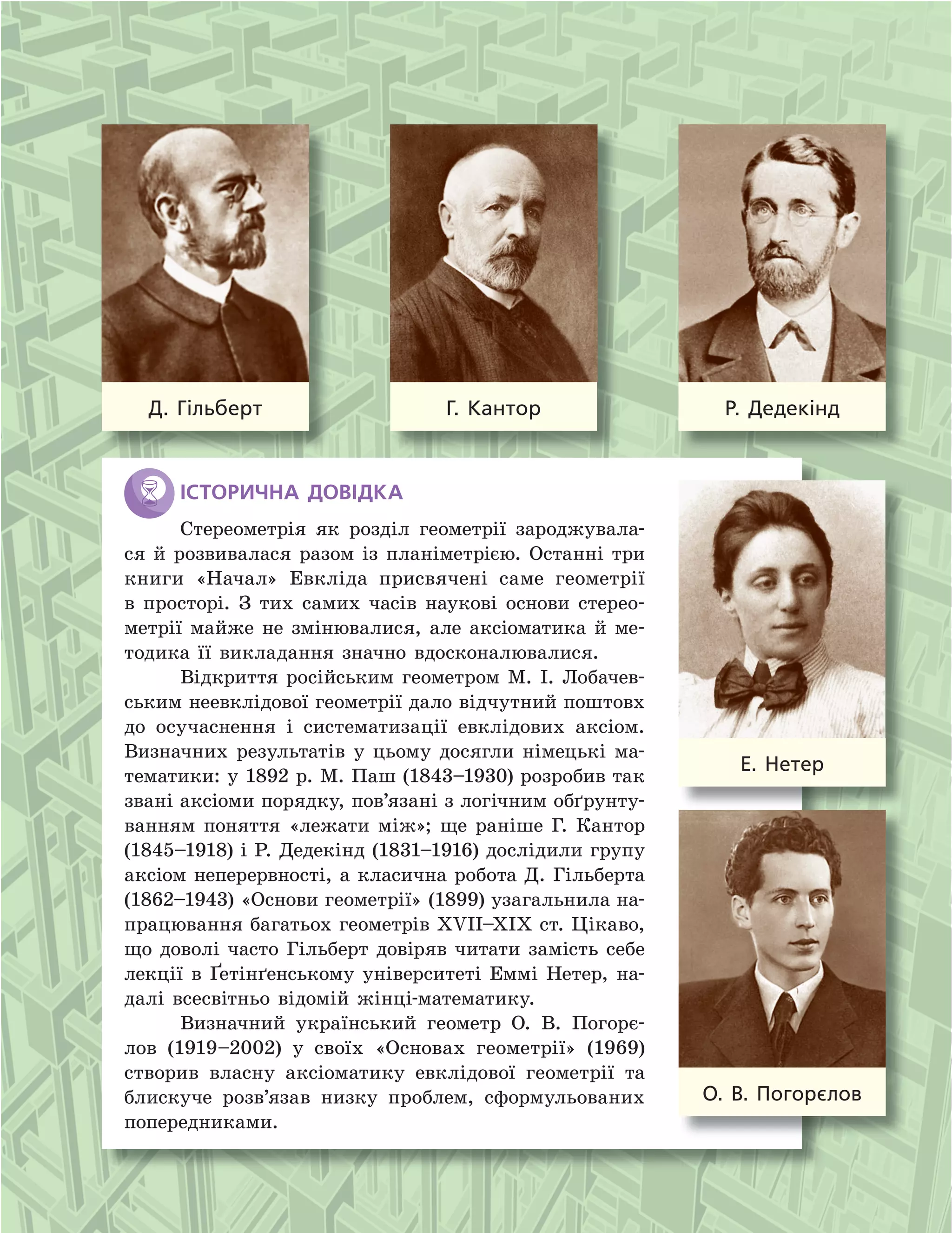 Д.  Гільберт Г.  Кантор Р.  Дедекінд
Е.  Нетер
О.  В.  Погорєлов
історичнА ДоВіДкА
Стереометрія як розділ геометрії зароджувала-
ся й розвивалася разом із планіметрією. Останні три
книги «Начал» Евкліда присвячені саме геометрії
в просторі. З тих самих часів наукові основи стерео-
метрії майже не змінювалися, але аксіоматика й ме-
тодика її викладання значно вдосконалювалися.
Відкриття російським геометром М. І. Лобачев-
ським неевклідової геометрії дало відчутний поштовх
до осучаснення і систематизації евклідових аксіом.
Визначних результатів у цьому досягли німецькі ма-
тематики: у 1892 р. М. Паш (1843–1930) розробив так
звані аксіоми порядку, пов’язані з логічним обґрунту-
ванням поняття «лежати між»; ще раніше Г. Кантор
(1845–1918) і Р. Дедекінд (1831–1916) дослідили групу
аксіом неперервності, а класична робота Д. Гільберта
(1862–1943) «Основи геометрії» (1899) узагальнила на-
працювання багатьох геометрів XVII–XIX ст. Цікаво,
що доволі часто Гільберт довіряв читати замість себе
лекції в Ґетінґенському університеті Еммі Нетер, на-
далі всесвітньо відомій жінці-математику.
Визначний український геометр О. В. Погорє-
лов (1919–2002) у своїх «Основах геометрії» (1969)
створив власну аксіоматику евклідової геометрії та
блискуче розв’язав низку проблем, сформульованих
попередниками.
 