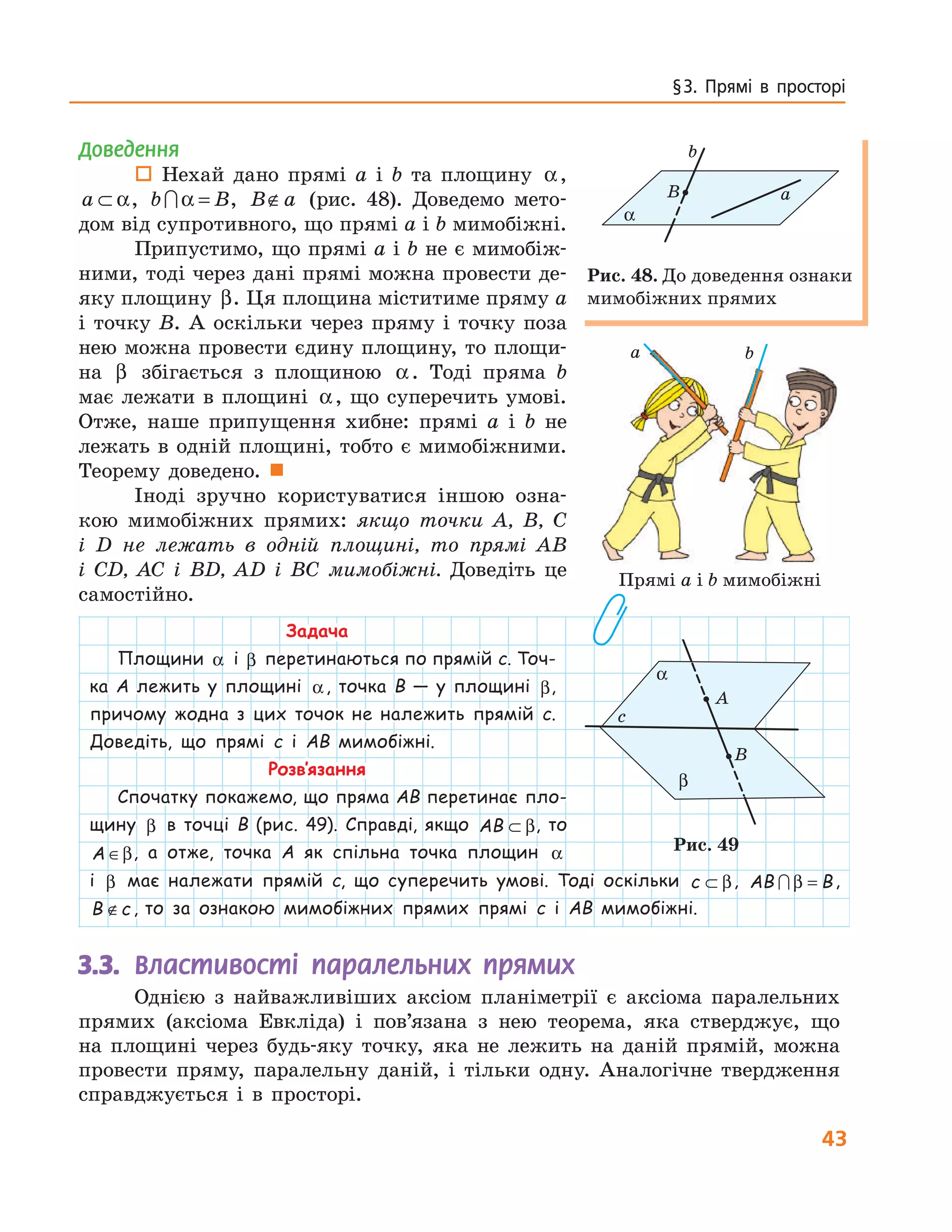 43
§ 3.  Прямі  в  просторі
Доведення
 Нехай дано прямі a і b та площину α,
a ⊂ α, b B∩α = , B a∉ (рис. 48). Доведемо мето-
дом від супротивного, що прямі a і b мимобіжні.
Припустимо, що прямі a і b не є мимобіж-
ними, тоді через дані прямі можна провести де-
яку площину β. Ця площина міститиме пряму a
і точку B. А оскільки через пряму і точку поза
нею можна провести єдину площину, то площи-
на β збігається з площиною α. Тоді пряма b
має лежати в площині α, що суперечить умові.
Отже, наше припущення хибне: прямі a і b не
лежать в одній площині, тобто є мимобіжними.
Теорему доведено. 
Іноді зручно користуватися іншою озна-
кою мимобіжних прямих: якщо точки A, B, C
і D не лежать в одній площині, то прямі AB
і CD, AC і BD, AD і BC мимобіжні. Доведіть це
самостійно.
Задача
Площини α і β перетинаються по прямій c. Точ-
ка A лежить у площині α, точка B — у площині β,
причому жодна з цих точок не належить прямій c.
Доведіть, що прямі c і AB мимобіжні.
Розв’язання
Спочатку покажемо, що пряма AB перетинає пло-
щину β в точці B (рис. 49). Справді, якщо AB ⊂ β, то
A ∈β, а отже, точка A як спільна точка площин α
a b
Прямі a і b мимобіжні
α
B a
b
Рис. 48. До доведення ознаки
мимобіжних прямих
с
A
B
β
α
Рис. 49
і β має належати прямій c, що суперечить умові. Тоді оскільки c ⊂ β, AB B∩ β = ,
B c∉ , то за ознакою мимобіжних прямих прямі c і AB мимобіжні.
3.3.	 Властивості паралельних прямих
Однією з найважливіших аксіом планіметрії є аксіома паралельних
прямих (аксіома Евкліда) і пов’язана з нею теорема, яка стверджує, що
на площині через будь-яку точку, яка не лежить на даній прямій, можна
провести пряму, паралельну даній, і тільки одну. Аналогічне твердження
справджується і в просторі.
 