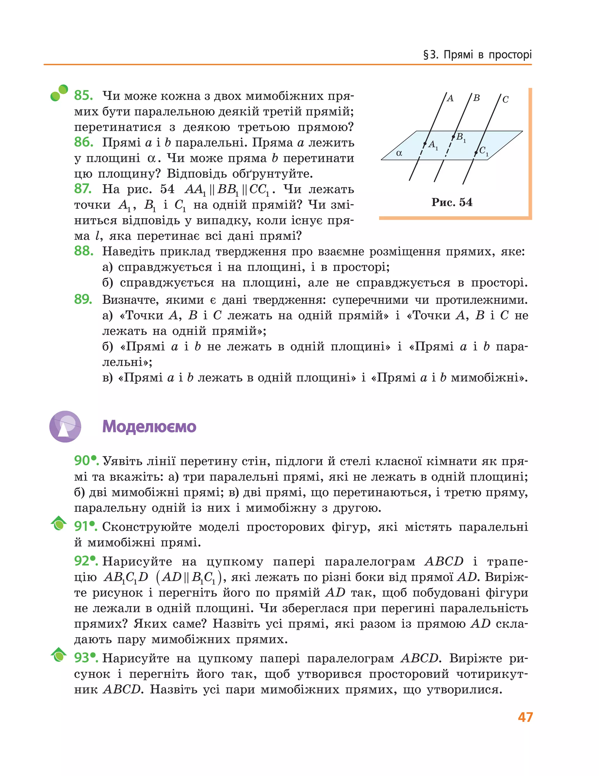 47
§ 3.  Прямі  в  просторі
85. Чи може кожна з двох мимобіжних пря-
мих бути паралельною деякій третій прямій;
перетинатися з деякою третьою прямою?
86. Прямі a і b паралельні. Пряма a лежить
у площині α. Чи може пряма b перетинати
цю площину? Відповідь обґрунтуйте.
87. На рис. 54 AA BB CC1 1 1 . Чи лежать
точки A1, B1 і C1 на одній прямій? Чи змі-
ниться відповідь у випадку, коли існує пря-
ма l, яка перетинає всі дані прямі?
88. Наведіть приклад твердження про взаємне розміщення прямих, яке:
а) справджується і на площині, і в просторі;
б) справджується на площині, але не справджується в просторі.
89. Визначте, якими є дані твердження: суперечними чи протилежними.
а) «Точки A, B і C лежать на одній прямій» і «Точки A, B і C не
лежать на одній прямій»;
б) «Прямі a і b не лежать в одній площині» і «Прямі a і b пара-
лельні»;
в) «Прямі a і b лежать в одній площині» і «Прямі a і b мимобіжні».
Моделюємо
90•. Уявіть лінії перетину стін, підлоги й стелі класної кімнати як пря-
мі та вкажіть: а) три паралельні прямі, які не лежать в одній площині;
б) дві мимобіжні прямі; в) дві прямі, що перетинаються, і третю пряму,
паралельну одній із них і мимобіжну з другою.
91•. Сконструюйте моделі просторових фігур, які містять паралельні
й мимобіжні прямі.
92•. Нарисуйте на цупкому папері паралелограм ABCD і трапе-
цію AB C D1 1 AD B C1 1( ), які лежать по різні боки від прямої AD. Виріж-
те рисунок і перегніть його по прямій AD так, щоб побудовані фігури
не лежали в одній площині. Чи збереглася при перегині паралельність
прямих? Яких саме? Назвіть усі прямі, які разом із прямою AD скла-
дають пару мимобіжних прямих.
93•. Нарисуйте на цупкому папері паралелограм ABCD. Виріжте ри-
сунок і перегніть його так, щоб утворився просторовий чотирикут-
ник ABCD. Назвіть усі пари мимобіжних прямих, що утворилися.
A B C
A1
B1
C1α
Рис. 54
 