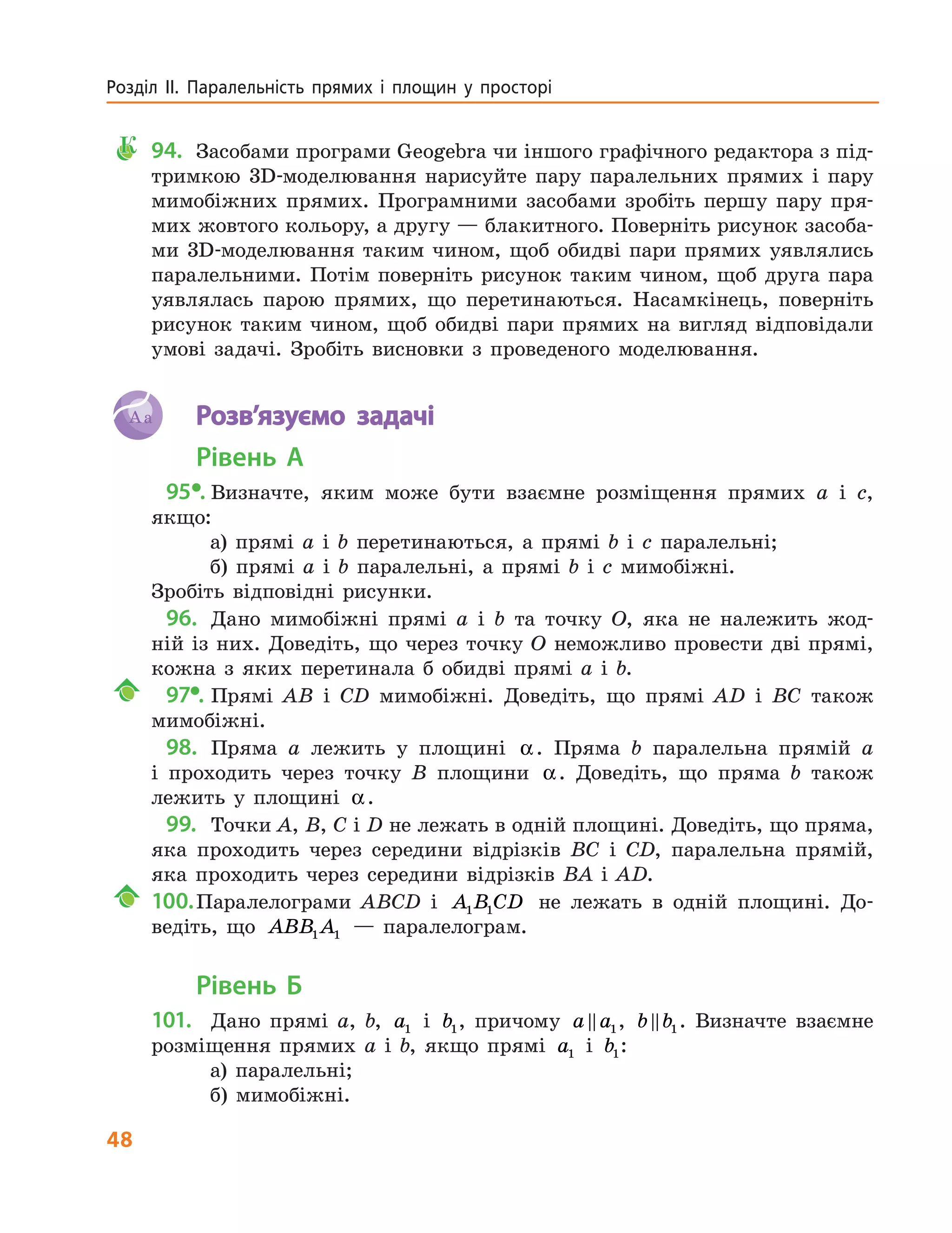 48
Розділ ІІ. Паралельність прямих і площин у просторі
К	94.	Засобами програми Geogebra чи іншого графічного редактора з під-
тримкою 3D-моделювання нарисуйте пару паралельних прямих і пару
мимобіжних прямих. Програмними засобами зробіть першу пару пря-
мих жовтого кольору, а другу — блакитного. Поверніть рисунок засоба-
ми 3D-моделювання таким чином, щоб обидві пари прямих уявлялись
паралельними. Потім поверніть рисунок таким чином, щоб друга пара
уявлялась парою прямих, що перетинаються. Насамкінець, поверніть
рисунок таким чином, щоб обидві пари прямих на вигляд відповідали
умові задачі. Зробіть висновки з проведеного моделювання.
Aa 	 Розв’язуємо задачі
Рівень А
  95•.	Визначте, яким може бути взаємне розміщення прямих a і c,
якщо:
а) прямі a і b перетинаються, а прямі b і c паралельні;
б) прямі a і b паралельні, а прямі b і c мимобіжні.
Зробіть відповідні рисунки.
  96.	 Дано мимобіжні прямі a і b та точку O, яка не належить жод-
ній із них. Доведіть, що через точку O неможливо провести дві прямі,
кожна з яких перетинала б обидві прямі a і b.
	  97•.	Прямі AB і CD мимобіжні. Доведіть, що прямі AD і BC також
мимобіжні.
  98.	 Пряма a лежить у площині α. Пряма b паралельна прямій a
і проходить через точку B площини α. Доведіть, що пряма b також
лежить у площині α.
  99.	 Точки A, B, C і D не лежать в одній площині. Доведіть, що пряма,
яка проходить через середини відрізків BC і CD, паралельна прямій,
яка проходить через середини відрізків BA і AD.
	100.	Паралелограми ABCD і A B CD1 1 не лежать в одній площині. До-
ведіть, що ABB A1 1 — паралелограм.
Рівень Б
101.	 Дано прямі a, b, a1 і b1, причому a a1, b b1. Визначте взаємне
розміщення прямих a і b, якщо прямі a1 і b1:
а) паралельні;
б) мимобіжні.
 