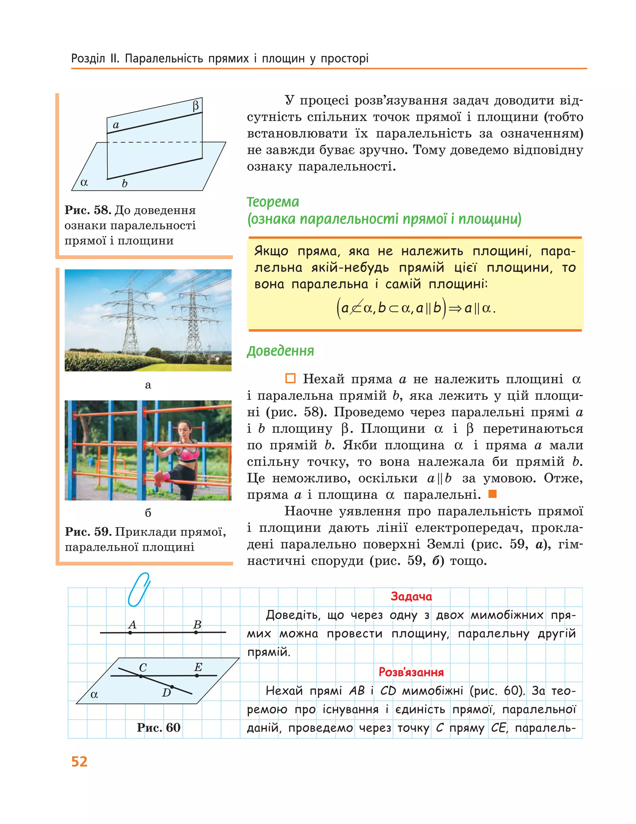 52
Розділ  ІІ.  Паралельність  прямих  і  площин  у  просторі 
У процесі розв’язування задач доводити від-
сутність спільних точок прямої і площини (тобто
встановлювати їх паралельність за означенням)
не завжди буває зручно. Тому доведемо відповідну
ознаку паралельності.
Теорема
(ознака паралельності прямої і площини)
Якщо пряма, яка не належить площині, пара-
лельна якій-небудь прямій цієї площини, то
вона паралельна і самій площині:
a b a b a⊂ ⊂( )⇒α α α, , .
Доведення
 Нехай пряма a не належить площині α
і паралельна прямій b, яка лежить у цій площи-
ні (рис. 58). Проведемо через паралельні прямі a
і b площину β. Площини α і β перетинаються
по прямій b. Якби площина α і пряма a мали
спільну точку, то вона належала би прямій b.
Це неможливо, оскільки a b за умовою. Отже,
пряма a і площина α паралельні. 
Наочне уявлення про паралельність прямої
і площини дають лінії електропередач, прокла-
дені паралельно поверхні Землі (рис. 59, а), гім-
настичні споруди (рис. 59, б) тощо.
Задача
Доведіть, що через одну з двох мимобіжних пря-
мих можна провести площину, паралельну другій
прямій.
Розв’язання
Нехай прямі AB і CD мимобіжні (рис. 60). За тео-
ремою про існування і єдиність прямої, паралельної
даній, проведемо через точку C пряму CE, паралель-
a
bα
β
Рис. 58. До доведення
ознаки паралельності
прямої і площини
а
б
Рис. 59. Приклади прямої,
паралельної площині
A B
C E
Dα
Рис. 60
 