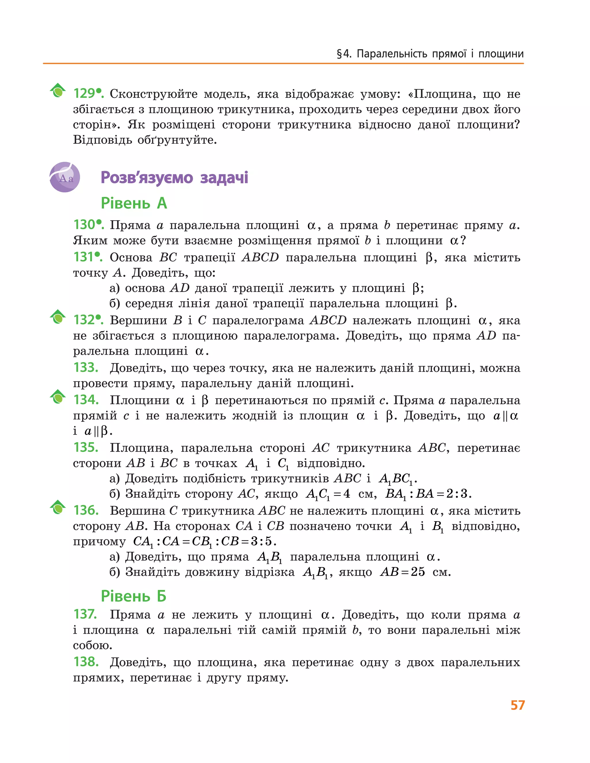 57
§ 4. Паралельність прямої і площини
	129•.	 Сконструюйте модель, яка відображає умову: «Площина, що не
збігається з площиною трикутника, проходить через середини двох його
сторін». Як розміщені сторони трикутника відносно даної площини?
Відповідь обґрунтуйте.
Aa 	 Розв’язуємо задачі
Рівень А
130•.	 Пряма a паралельна площині α, а пряма b перетинає пряму a.
Яким може бути взаємне розміщення прямої b і площини α?
131•.	 Основа BC трапеції ABCD паралельна площині β, яка містить
точку A. Доведіть, що:
а) основа AD даної трапеції лежить у площині β;
б) середня лінія даної трапеції паралельна площині β.
	132•.	 Вершини B і C паралелограма ABCD належать площині α, яка
не збігається з площиною паралелограма. Доведіть, що пряма AD па-
ралельна площині α.
133.	 Доведіть, що через точку, яка не належить даній площині, можна
провести пряму, паралельну даній площині.
	 134.		 Площини α і β перетинаються по прямій c. Пряма a паралельна
прямій c і не належить жодній із площин α і β. Доведіть, що a α
і a β.
135.	 Площина, паралельна стороні AC трикутника ABC, перетинає
сторони AB і BC в точках A1 і C1 відповідно.
а) Доведіть подібність трикутників ABC і A BC1 1.
б) Знайдіть сторону AC, якщо A C1 1 4= см, BA BA1 2 3: := .
	 136.		 Вершина C трикутника ABC не належить площині α, яка містить
сторону AB. На сторонах CA і CB позначено точки A1 і B1 відповідно,
причому CA CA CB CB1 1 3 5: : := = .
а) Доведіть, що пряма A B1 1 паралельна площині α.
б) Знайдіть довжину відрізка A B1 1, якщо AB = 25 см.
Рівень Б
137.	 Пряма a не лежить у площині α. Доведіть, що коли пряма a
і  площина α паралельні тій самій прямій b, то вони паралельні між
собою.
138.	 Доведіть, що площина, яка перетинає одну з двох паралельних
прямих, перетинає і другу пряму.
 