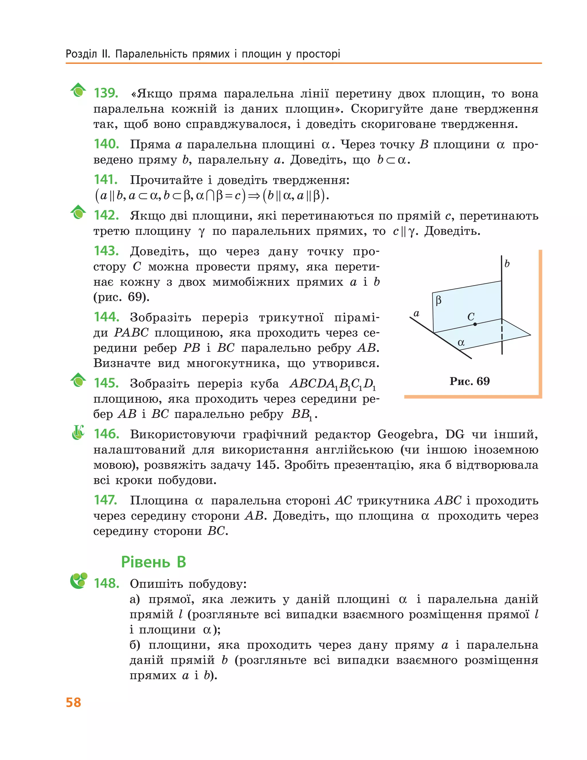 58
Розділ  ІІ.  Паралельність  прямих  і  площин  у  просторі 
139. «Якщо пряма паралельна лінії перетину двох площин, то вона
паралельна кожній із даних площин». Скоригуйте дане твердження
так, щоб воно справджувалося, і доведіть скориговане твердження.
140. Пряма а паралельна площині α. Через точку B площини α про-
ведено пряму b, паралельну а. Доведіть, що b ⊂ α.
141. Прочитайте і доведіть твердження:
a b a b c b a∩, , , ,⊂ ⊂ =( )⇒ ( )α β α β α β .
142. Якщо дві площини, які перетинаються по прямій c, перетинають
третю площину γ по паралельних прямих, то c γ. Доведіть.
143. Доведіть, що через дану точку про-
стору C можна провести пряму, яка перети-
нає кожну з двох мимобіжних прямих a і b
(рис. 69).
144. Зобразіть переріз трикутної пірамі-
ди PABC площиною, яка проходить через се-
редини ребер PB і BC паралельно ребру AB.
Визначте вид многокутника, що утворився.
145. Зобразіть переріз куба ABCDA B C D1 1 1 1
площиною, яка проходить через середини ре-
бер AB і BC паралельно ребру BB1 .
К 146. Використовуючи графічний редактор Geogebra, DG чи інший,
налаштований для використання англійською (чи іншою іноземною
мовою), розвяжіть задачу 145. Зробіть презентацію, яка б відтворювала
всі кроки побудови.
147. Площина α паралельна стороні AC трикутника ABC і проходить
через середину сторони AB. Доведіть, що площина α проходить через
середину сторони BC.
Рівень В
148. Опишіть побудову:
а) прямої, яка лежить у даній площині α і паралельна даній
прямій l (розгляньте всі випадки взаємного розміщення прямої l
і площини α);
б) площини, яка проходить через дану пряму a і паралельна
даній прямій b (розгляньте всі випадки взаємного розміщення
прямих a і b).
Сa
b
β
α
Рис. 69
 