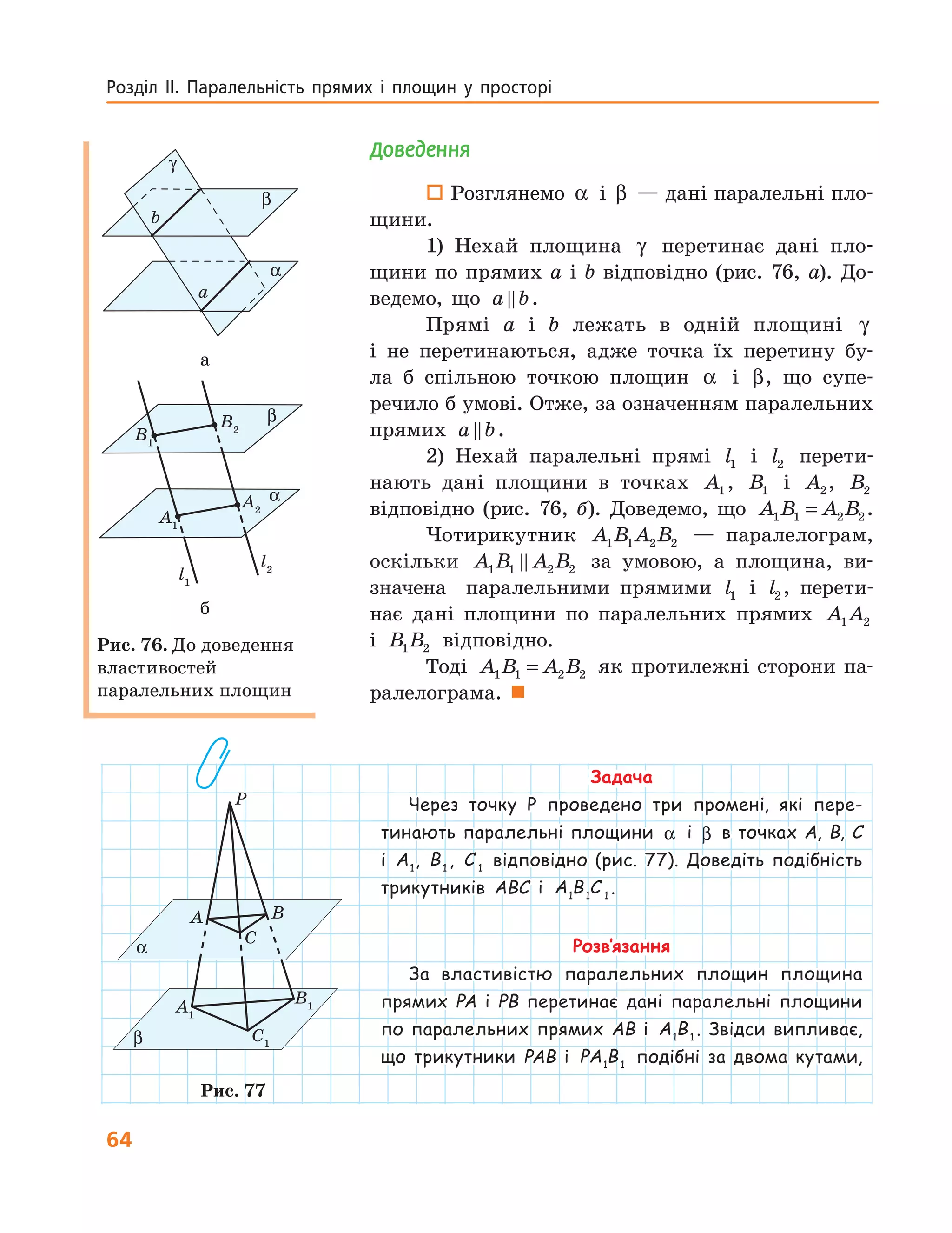 64
Розділ  ІІ.  Паралельність  прямих  і  площин  у  просторі 
Доведення
 Розглянемо α і β — дані паралельні пло-
щини.
1) Нехай площина γ перетинає дані пло-
щини по прямих a і b відповідно (рис. 76, а). До-
ведемо, що a b.
Прямі a і b лежать в одній площині γ
і не перетинаються, адже точка їх перетину бу-
ла б спільною точкою площин α і β, що супе-
речило б умові. Отже, за означенням паралельних
прямих a b.
2) Нехай паралельні прямі l1 і l2 перети-
нають дані площини в точках A1, B1 і A2, B2
відповідно (рис. 76, б). Доведемо, що A B A B1 1 2 2= .
Чотирикутник A B A B1 1 2 2 — паралелограм,
оскільки A B A B1 1 2 2 за умовою, а площина, ви-
значена паралельними прямими l1 і l2 , перети-
нає дані площини по паралельних прямих A A1 2
і B B1 2 відповідно.
Тоді A B A B1 1 2 2= як протилежні сторони па-
ралелограма. 
Задача
Через точку P проведено три промені, які пере-
тинають паралельні площини α і β в точках A, B, C
і A1
, B1
, C 1
відповідно (рис. 77). Доведіть подібність
трикутників ABC і A B C1 1 1
.
Розв’язання
За властивістю паралельних площин площина
прямих PA і PB перетинає дані паралельні площини
по паралельних прямих AB і A B1 1
. Звідси випливає,
що трикутники PAB і PA B1 1
подібні за двома кутами,
l1
α
β
γ
a
b
α
β
l2
A1
A2
B1
B2
а
l1
α
β
α
β
l2
A1
A2
B1
B2
б
Рис. 76. До доведення
властивостей
паралельних площин
α
P
β
A B
C
A1
C1
B1
Рис. 77
 
