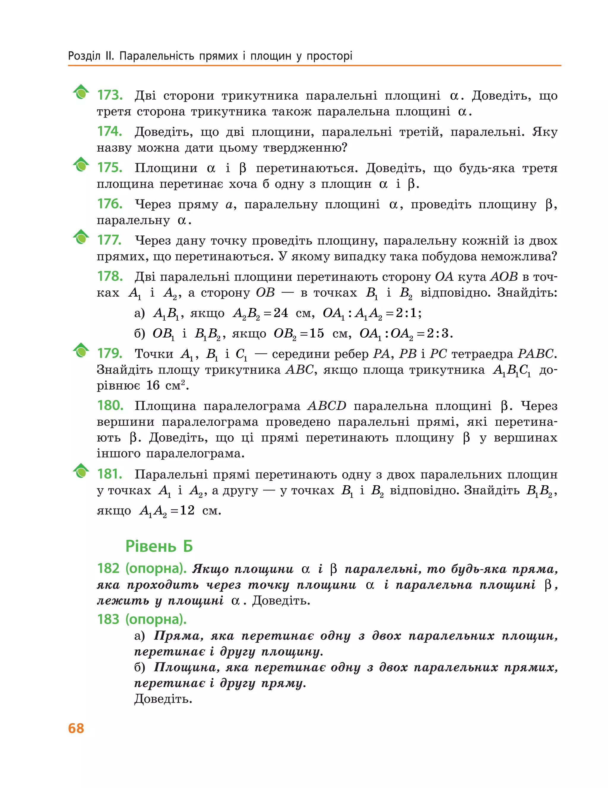68
Розділ ІІ. Паралельність прямих і площин у просторі
	 173.		 Дві сторони трикутника паралельні площині α. Доведіть, що
третя сторона трикутника також паралельна площині α.
174.	 Доведіть, що дві площини, паралельні третій, паралельні. Яку
назву можна дати цьому твердженню?
	 175.		 Площини α і β перетинаються. Доведіть, що будь-яка третя
площина перетинає хоча б одну з площин α і β.
176.	 Через пряму a, паралельну площині α, проведіть площину β,
паралельну α.
	177.		 Через дану точку проведіть площину, паралельну кожній із двох
прямих, що перетинаються. У якому випадку така побудова неможлива?
178.	 Дві паралельні площини перетинають сторону OA кута AOB в точ-
ках A1 і A2, а сторону OB — в точках B1 і B2 відповідно. Знайдіть:
а) A B1 1, якщо A B2 2 24= см, OA A A1 1 2 2 1: := ;
б) OB1 і B B1 2 , якщо OB2 15= см, OA OA1 2 2 3: := .
	 179.		 Точки A1, B1 і C1 — середини ребер PA, PB і PC тетра­едра PABC.
Знайдіть площу трикутника ABC, якщо площа трикутника A B C1 1 1 до-
рівнює 16 см2
.
180.	 Площина паралелограма ABCD паралельна площині β. Через
вершини паралелограма проведено паралельні прямі, які перетина-
ють β. Доведіть, що ці прямі перетинають площину β у вершинах
іншого паралелограма.
	 181.		 Паралельні прямі перетинають одну з двох паралельних площин
у точках A1 і A2, а другу — у точках B1 і B2 відповідно. Знайдіть B B1 2,
якщо A A1 2 12= см.
Рівень Б
182 (опорна). Якщо площини α і β паралельні, то будь-яка пряма,
яка проходить через точку площини α і паралельна площині β ,
лежить у  площині α . Доведіть.
183 (опорна).
а)	 Пряма, яка перетинає одну з двох паралельних площин,
перетинає і другу площину.
б)	 Площина, яка перетинає одну з двох паралельних прямих,
перетинає і другу пряму.
Доведіть.
 