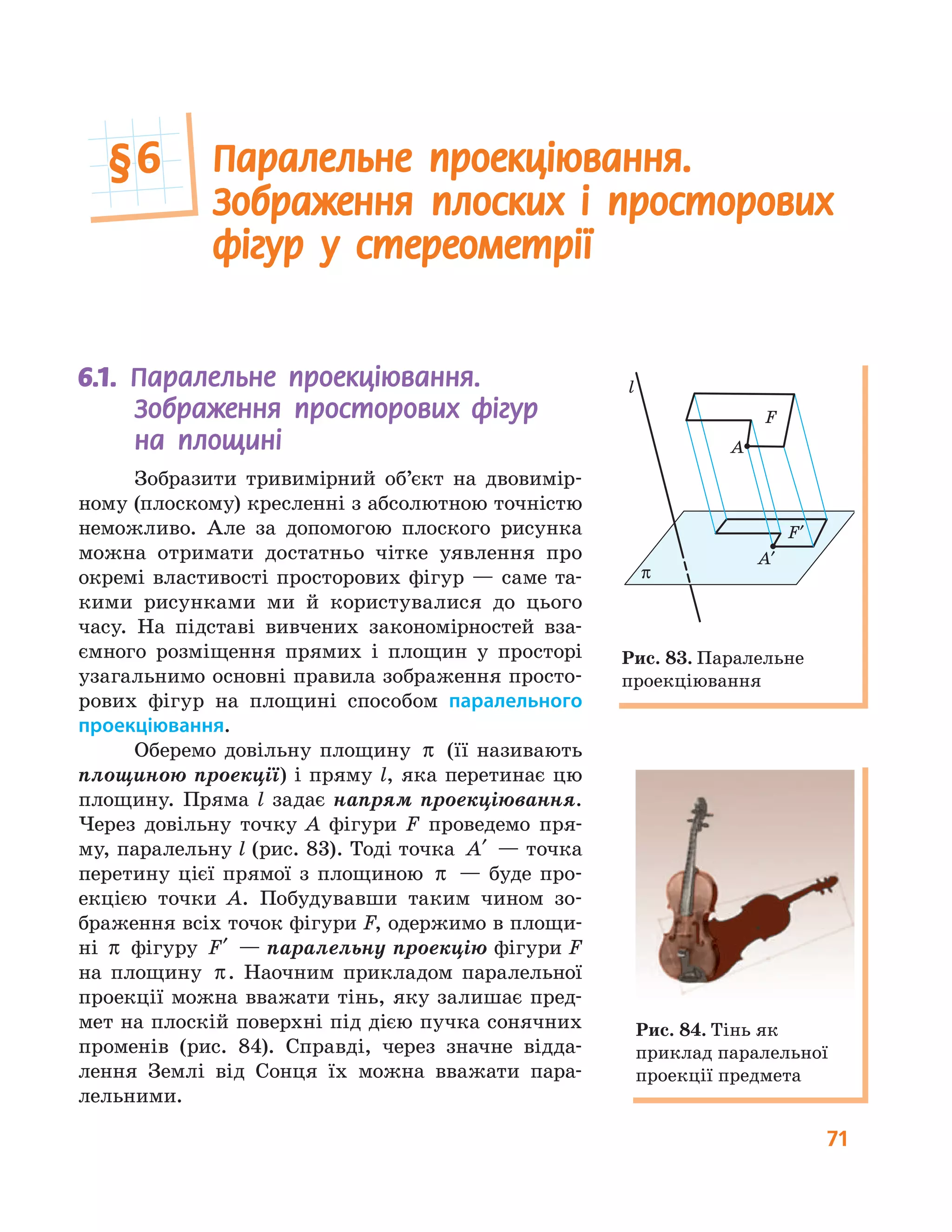 71
6.1. Паралельне проекціювання.
Зображення просторових фігур
на площині
Зобразити тривимірний об’єкт на двовимір-
ному (плоскому) кресленні з абсолютною точністю
неможливо. Але за допомогою плоского рисунка
можна отримати достатньо чітке уявлення про
окремі властивості просторових фігур — саме та-
кими рисунками ми й користувалися до цього
часу. На підставі вивчених закономірностей вза-
ємного розміщення прямих і площин у просторі
узагальнимо основні правила зображення просто-
рових фігур на площині способом паралельного
проекціювання.
Оберемо довільну площину π (її називають
площиною проекції) і пряму l, яка перетинає цю
площину. Пряма l задає напрям проекціювання.
Через довільну точку A фігури F проведемо пря-
му, паралельну l (рис. 83). Тоді точка ′A — точка
перетину цієї прямої з площиною π — буде про-
екцією точки A. Побудувавши таким чином зо-
браження всіх точок фігури F, одержимо в площи-
ні π фігуру ′F — паралельну проекцію фігури F
на площину π. Наочним прикладом паралельної
проекції можна вважати тінь, яку залишає пред-
мет на плоскій поверхні під дією пучка сонячних
променів (рис. 84). Справді, через значне відда-
лення Землі від Сонця їх можна вважати пара-
лельними.
π
l
A
F
A′
F′
Рис. 83. Паралельне
проекціювання
Рис. 84. Тінь як
приклад паралельної
проекції предмета
Паралельне проекціювання.
Зображення плоских і просторових
фігур у стереометрії
§6
 