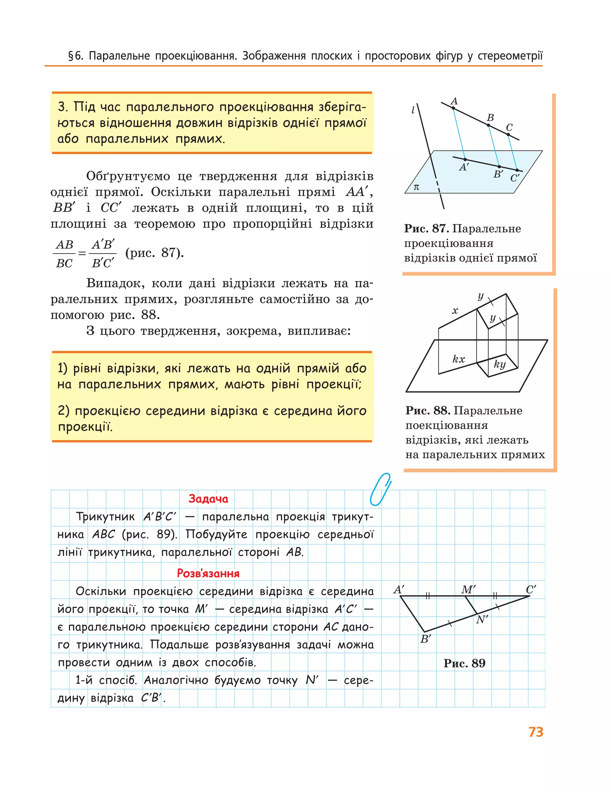 73
§ 6.  Паралельне  проекціювання.  Зображення  плоских  і  просторових  фігур  у  стереометрії
3. Під час паралельного проекціювання зберіга-
ються відношення довжин відрізків однієї прямої
або паралельних прямих.
Обґрунтуємо це твердження для відрізків
однієї прямої. Оскільки паралельні прямі AA′,
BB′ і CC′ лежать в одній площині, то в цій
площині за теоремою про пропорційні відрізки
AB
BC
A B
B C
=
′ ′
′ ′
(рис. 87).
Випадок, коли дані відрізки лежать на па-
ралельних прямих, розгляньте самостійно за до-
помогою рис. 88.
З цього твердження, зокрема, випливає:
1) рівні відрізки, які лежать на одній прямій або
на паралельних прямих, мають рівні проекції;
2) проекцією середини відрізка є середина його
проекції.
Задача
Трикутник ′ ′ ′A B C — паралельна проекція трикут-
ника ABC (рис. 89). Побудуйте проекцію середньої
лінії трикутника, паралельної стороні AB.
Розв’язання
Оскільки проекцією середини відрізка є середина
його проекції, то точка ′M — середина відрізка ′ ′A C —
є паралельною проекцією середини сторони AC дано-
го трикутника. Подальше розв’язування задачі можна
провести одним із двох способів.
1-й спосіб. Аналогічно будуємо точку ′N — сере-
дину відрізка ′ ′C B .
π
A
A′
l
B
C
B′ C′
Рис. 87. Паралельне
проекціювання
відрізків однієї прямої
y
y
kx
x
ky
Рис. 88. Паралельне
поекціювання
відрізків, які лежать
на паралельних прямих
A′ M′ C′
B′
N′
Рис. 89
 
