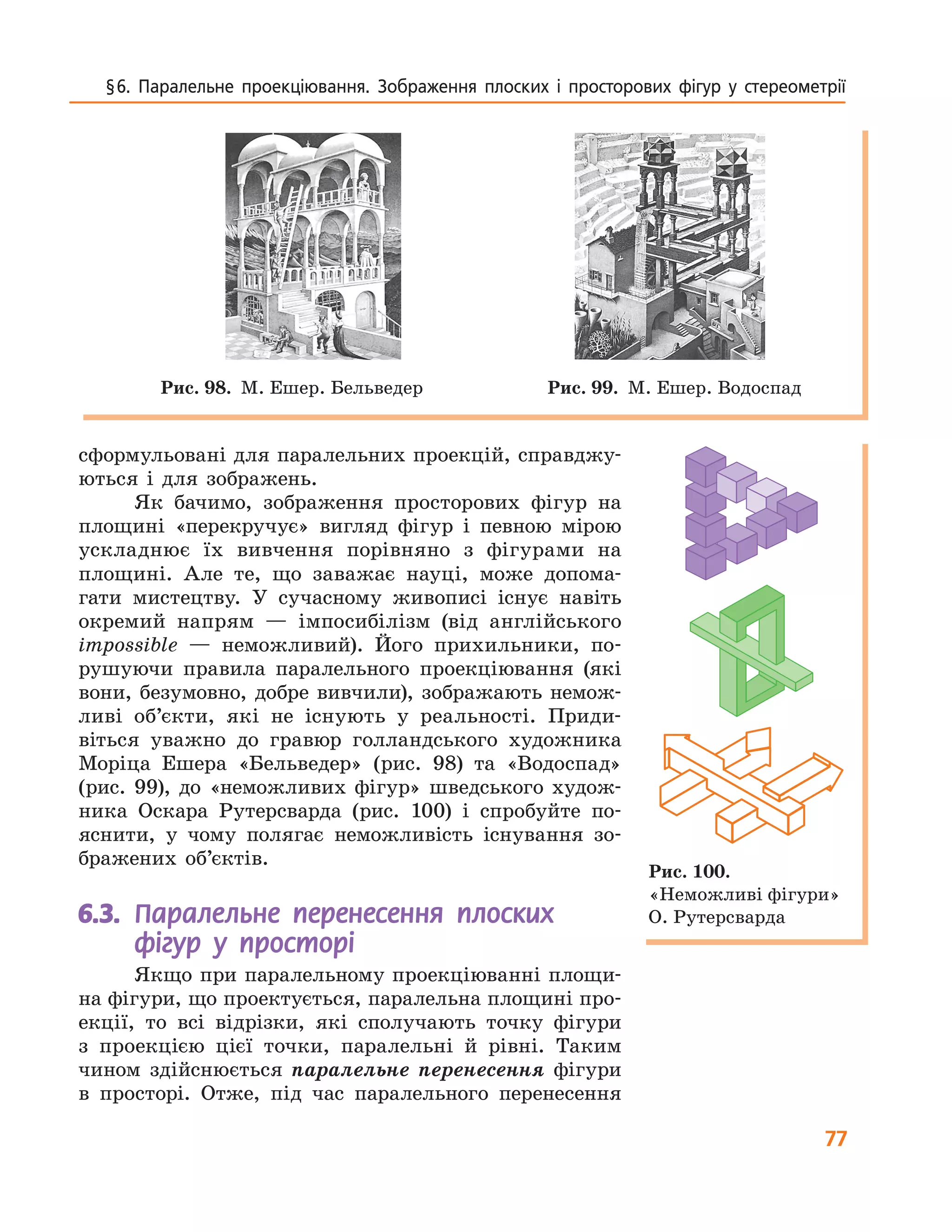77
§6. Паралельне проекціювання. Зображення плоских і просторових фігур у стереометрії
сформульовані для паралельних проекцій, справджу-
ються і для зображень.
Як бачимо, зображення просторових фігур на
площині «перекручує» вигляд фігур і певною мірою
ускладнює їх вивчення порівняно з фігурами на
площині. Але те, що заважає науці, може допома-
гати мистецтву. У сучасному живописі існує навіть
окремий напрям — імпосибілізм (від англійського
impossible — неможливий). Його прихильники, по-
рушуючи правила паралельного проекціювання (які
вони, безумовно, добре вивчили), зображають немож-
ливі об’єкти, які не існують у реальності. Приди-
віться уважно до гравюр голландського художника
Моріца Ешера «Бельведер» (рис. 98) та «Водоспад»
(рис. 99), до «неможливих фігур» шведського худож-
ника Оскара Рутерсварда (рис. 100) і спробуйте по-
яснити, у чому полягає неможливість існування зо-
бражених об’єктів.
6.3. Паралельне перенесення плоских
фігур у просторі
Якщо при паралельному проекціюванні площи-
на фігури, що проектується, паралельна площині про-
екції, то всі відрізки, які сполучають точку фігури
з проекцією цієї точки, паралельні й рівні. Таким
чином здійснюється паралельне перенесення фігури
в просторі. Отже, під час паралельного перенесення
Рис. 98. М. Ешер. Бельведер Рис. 99. М. Ешер. Водоспад
Рис. 100.
«Неможливі фігури»
О. Рутерсварда
 