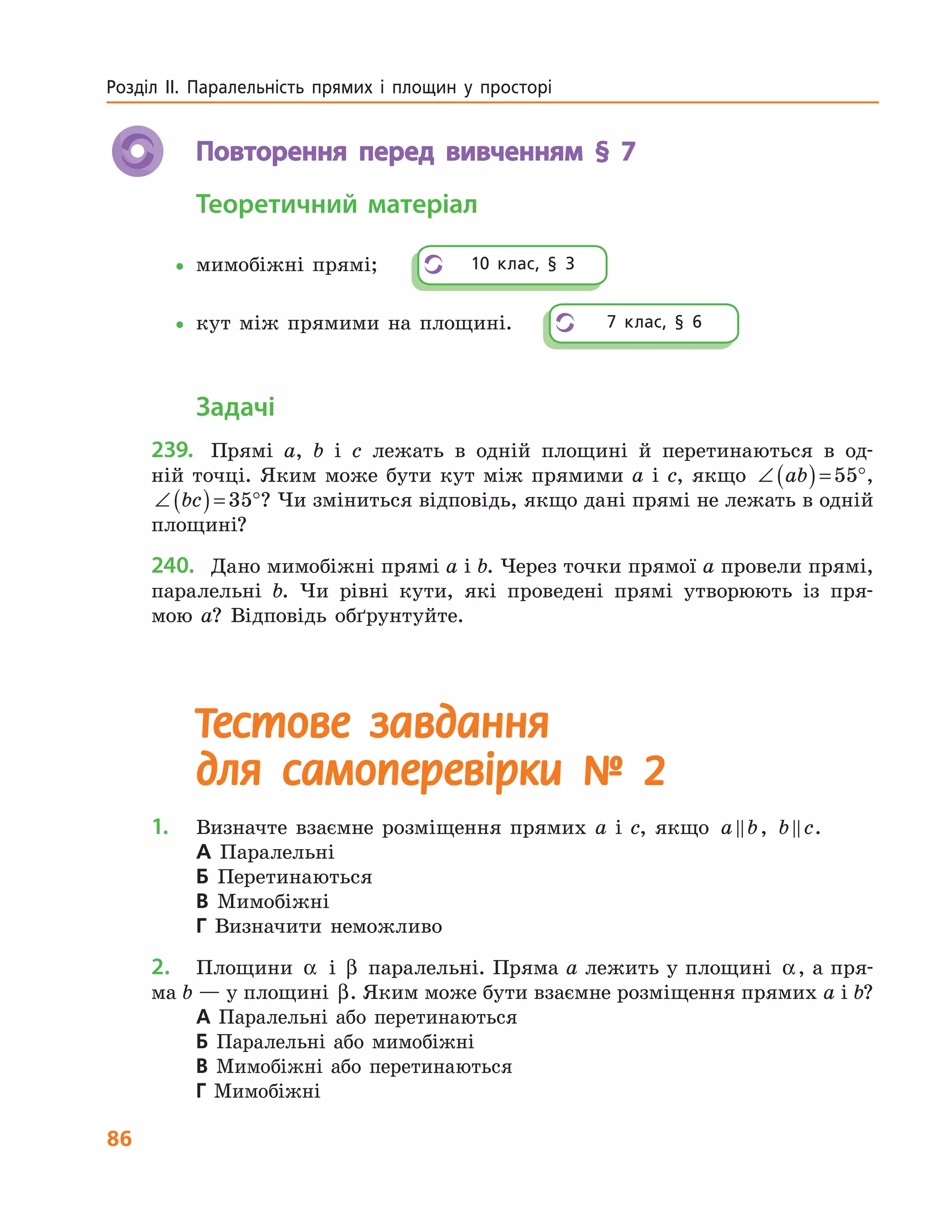 86
Розділ  ІІ.  Паралельність  прямих  і  площин  у  просторі 
Повторення перед вивченням § 7
Теоретичний матеріал
•мимобіжні прямі;
•кут між прямими на площині.
Задачі
239. Прямі a, b і c лежать в одній площині й перетинаються в од-
ній точці. Яким може бути кут між прямими a і c, якщо ∠ ( )= °ab 55 ,
∠ ( )= °bc 35 ? Чи зміниться відповідь, якщо дані прямі не лежать в одній
площині?
240. Дано мимобіжні прямі a і b. Через точки прямої a провели прямі,
паралельні b. Чи рівні кути, які проведені прямі утворюють із пря-
мою a? Відповідь обґрунтуйте.
Тестове завдання
для самоперевірки № 2
1. Визначте взаємне розміщення прямих a і c, якщо a b, b c.
А Паралельні
Б Перетинаються
В Мимобіжні
Г Визначити неможливо
2. Площини α і β паралельні. Пряма a лежить у площині α, а пря-
ма b — у площині β. Яким може бути взаємне розміщення прямих a і b?
А Паралельні або перетинаються
Б Паралельні або мимобіжні
В Мимобіжні або перетинаються
Г Мимобіжні
10  клас,  §  3
7  клас,  §  6
 
