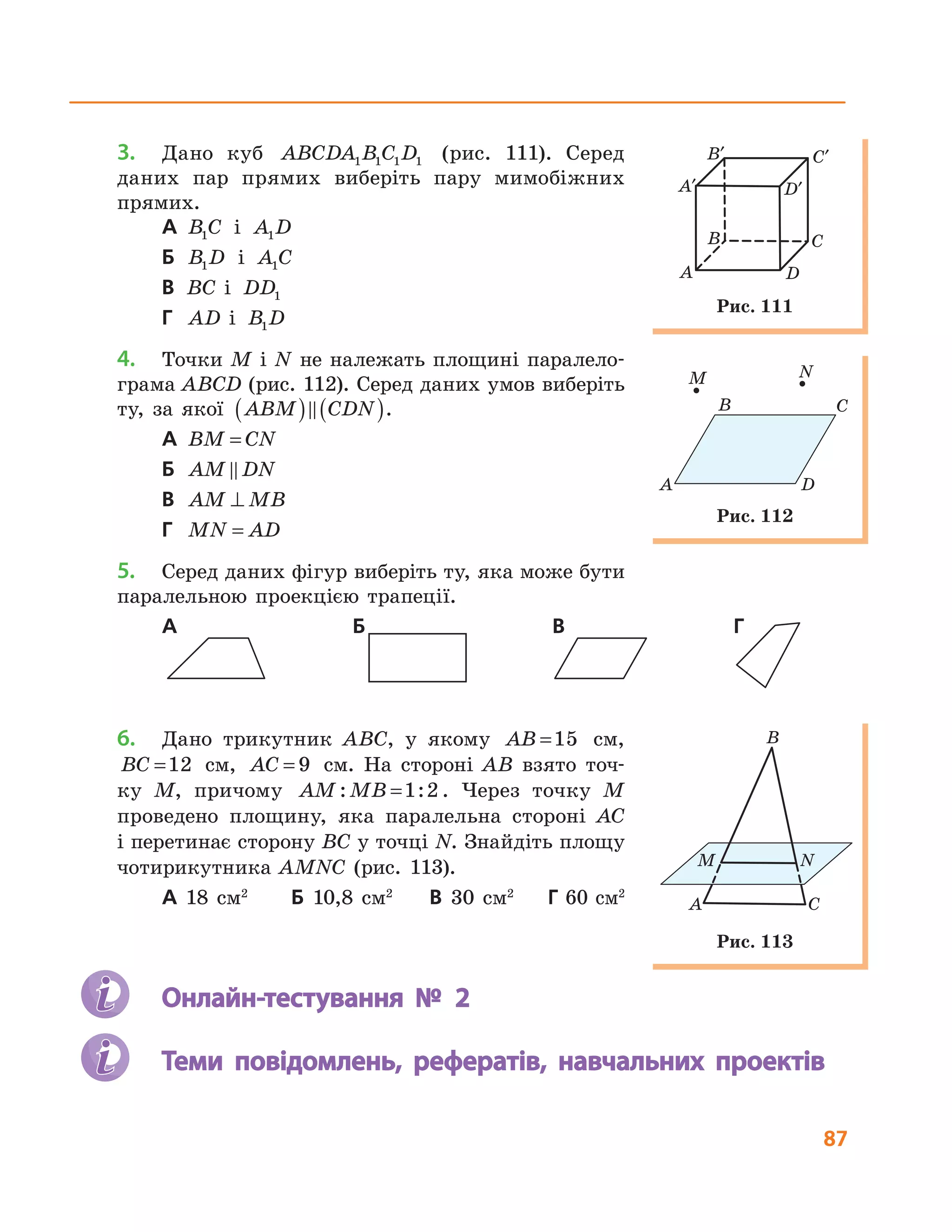 87
3. Дано куб ABCDA B C D1 1 1 1 (рис. 111). Серед
даних пар прямих виберіть пару мимобіжних
прямих.
А B C1 і A D1
Б B D1 і A C1
В BC і DD1
Г AD і B D1
4. Точки M і N не належать площині паралело-
грама ABCD (рис. 112). Серед даних умов виберіть
ту, за якої ABM CDN( ) ( ).
А BM CN=
Б AM DN
В AM MB⊥
Г MN AD=
5. Серед даних фігур виберіть ту, яка може бути
паралельною проекцією трапеції.
А Б В Г
6. Дано трикутник ABC, у якому AB =15 см,
BC =12 см, AC = 9 см. На стороні AB взято точ-
ку M, причому AM MB: :=1 2 . Через точку M
проведено площину, яка паралельна стороні AC
і перетинає сторону BC у точці N. Знайдіть площу
чотирикутника AMNC (рис. 113).
А 18 см2
Б 10,8 см2
В 30 см2
Г 60 см2
Онлайн-тестування № 2
Теми повідомлень, рефератів, навчальних проектів
A D
B
M
C
N
Рис. 112
A
B C
D
A′
B′ C′
D′
Рис. 111
B
M N
A C
Рис. 113
 