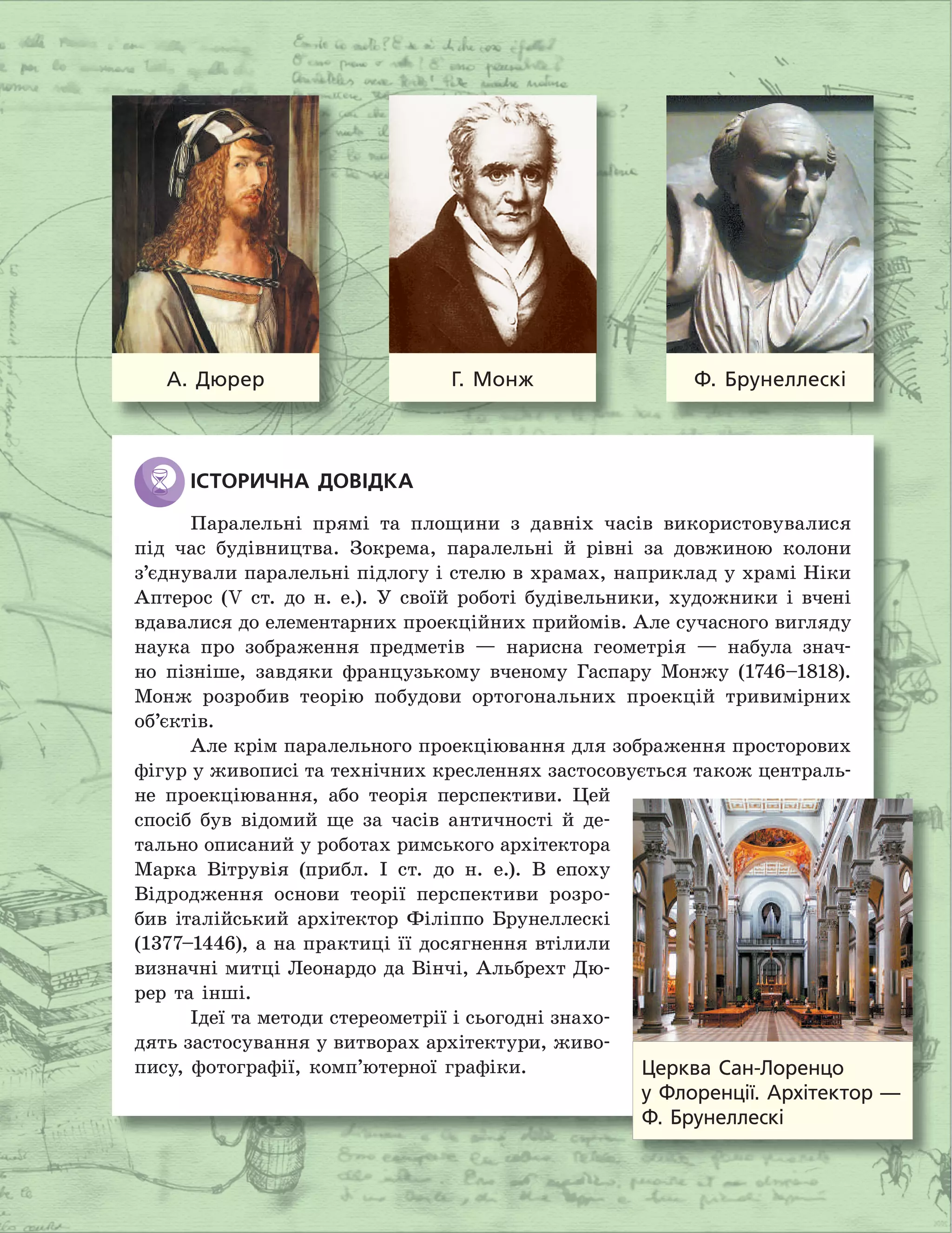 ІСТОРИЧНА ДОВІДКА
Паралельні прямі та площини з давніх часів використовувалися
під час будівництва. Зокрема, паралельні й рівні за довжиною колони
з’єднували паралельні підлогу і стелю в храмах, наприклад у храмі Ніки
Аптерос (V ст. до н. е.). У своїй роботі будівельники, художники і вчені
вдавалися до елементарних проекційних прийомів. Але сучасного вигляду
наука про зображення предметів — нарисна геометрія — набула знач-
но пізніше, завдяки французькому вченому Гаспару Монжу (1746–1818).
Монж розробив теорію побудови ортогональних проекцій тривимірних
об’єктів.
Але крім паралельного проекціювання для зображення просторових
фігур у живописі та технічних кресленнях застосовується також централь-
не проекціювання, або теорія перспективи. Цей
спосіб був відомий ще за часів античності й де-
тально описаний у роботах римського архітектора
Марка Вітрувія (прибл. І ст. до н. е.). В епоху
Відродження основи теорії перспективи розро-
бив італійський архітектор Філіппо Брунеллескі
(1377–1446), а на практиці її досягнення втілили
визначні митці Леонардо да Вінчі, Альбрехт Дю-
рер та інші.
Ідеї та методи стереометрії і сьогодні знахо-
дять застосування у витворах архітектури, живо-
пису, фотографії, комп’ютерної графіки.
А. Дюрер Г. Монж Ф. Брунеллескі
Церква Сан-Лоренцо
у Флоренції. Архітектор —
Ф. Брунеллескі
 