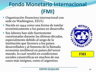 Fondo Monetario Internacional
(FMI)
 Organización financiera internacional con
sede en Washington, EEUU.
 Nacida en 1944 como una forma de tutelar
económicamente a los países en desarrollo.
 Sus labores han sido fuertemente
cuestionadas durante las últimas décadas,
especialmente debido al sesgo de la
institución que favorece a los países
desarrollados y al fomento de la llamada
economía neoliberal en países del tercer
mundo, lo cual resultó en condiciones
sociales catastróficas en muchos de sus
casos más insignes, como el argentino.
_______________________________________________
EDITH ELEJALDE 12
FMI
 