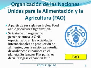 Organización de las Naciones
Unidas para la Alimentación y la
Agricultura (FAO)
 A partir de sus siglas en inglés: Food
and Agriculture Organization.
 Se trata de un organismo
perteneciente a la ONU
especializado en las actividades
internacionales de producción de
alimentos, con la misión primordial
de acabar con el hambre en el
planeta. Su lema es Fiat panis, es
decir: “Hágase el pan” en latín.
_______________________________________________
EDITH ELEJALDE 15
FAO
 
