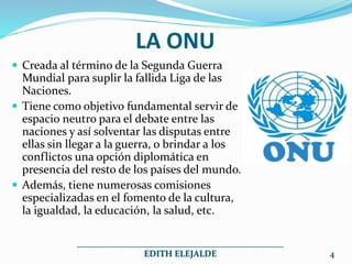 LA ONU
 Creada al término de la Segunda Guerra
Mundial para suplir la fallida Liga de las
Naciones.
 Tiene como objetivo fundamental servir de
espacio neutro para el debate entre las
naciones y así solventar las disputas entre
ellas sin llegar a la guerra, o brindar a los
conflictos una opción diplomática en
presencia del resto de los países del mundo.
 Además, tiene numerosas comisiones
especializadas en el fomento de la cultura,
la igualdad, la educación, la salud, etc.
_______________________________________________
EDITH ELEJALDE 4
 