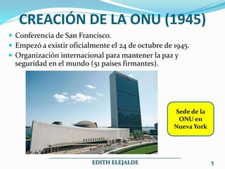 CREACIÓN DE LA ONU (1945)
 Conferencia de San Francisco.
 Empezó a existir oficialmente el 24 de octubre de 1945.
 Organización internacional para mantener la paz y
seguridad en el mundo (51 países firmantes).
5
_______________________________________________
EDITH ELEJALDE
Sede de la
ONU en
Nueva York
 