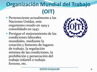 Organización Mundial del Trabajo
(OIT)
 Perteneciente actualmente a las
Naciones Unidas, este
organismo creado en 1919 y
consolidado en 1947.
 Persigue el mejoramiento de las
condiciones laborales
mundiales, mediante la
creación y fomento de lugares
de trabajo, la regulación
mínima de las condiciones, la
prohibición y persecución del
trabajo infantil o trabajo
forzoso, etc.
_______________________________________________
EDITH ELEJALDE 6
 