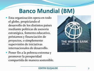Banco Mundial (BM)
 Esta organización opera en todo
el globo, propiciando el
desarrollo de los distintos países
mediante políticas de asesoría
estratégica, fomento educativo,
préstamos y financiación de
proyectos, o simplemente
supervisión de iniciativas
internacionales de desarrollo.
 Poner fin a la pobreza extrema y
promover la prosperidad
compartida de manera sostenible.
_______________________________________________
EDITH ELEJALDE 7
 
