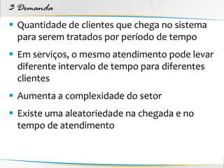3 Demanda
 Quantidade de clientes que chega no sistema
  para serem tratados por período de tempo
 Em serviços, o mesmo atendimento pode levar
  diferente intervalo de tempo para diferentes
  clientes
 Aumenta a complexidade do setor
 Existe uma aleatoriedade na chegada e no
  tempo de atendimento
 