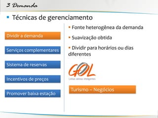 3 Demanda
 Técnicas de gerenciamento
                           Fonte heterogênea da demanda
Dividir a demanda          Suavização obtida

Serviços complementares    Dividir para horários ou dias
                          diferentes
Sistema de reservas


Incentivos de preços

                           Turismo – Negócios
Promover baixa estação
 