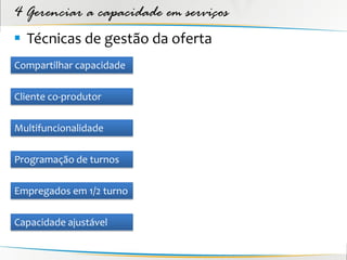 4 Gerenciar a capacidade em serviços
 Técnicas de gestão da oferta
Compartilhar capacidade

Cliente co-produtor

Multifuncionalidade

Programação de turnos

Empregados em 1/2 turno

Capacidade ajustável
 