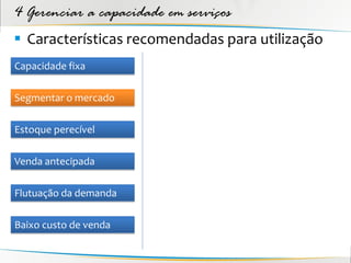 4 Gerenciar a capacidade em serviços
 Características recomendadas para utilização
Capacidade fixa

Segmentar o mercado

Estoque perecível

Venda antecipada

Flutuação da demanda

Baixo custo de venda
 