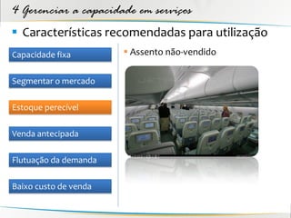 4 Gerenciar a capacidade em serviços
 Características recomendadas para utilização
Capacidade fixa         Assento não-vendido

Segmentar o mercado

Estoque perecível

Venda antecipada

Flutuação da demanda

Baixo custo de venda
 