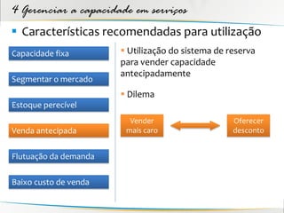 4 Gerenciar a capacidade em serviços
 Características recomendadas para utilização
Capacidade fixa         Utilização do sistema de reserva
                       para vender capacidade
                       antecipadamente
Segmentar o mercado
                        Dilema
Estoque perecível
                         Vender                    Oferecer
Venda antecipada        mais caro                  desconto


Flutuação da demanda

Baixo custo de venda
 
