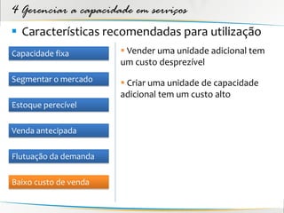 4 Gerenciar a capacidade em serviços
 Características recomendadas para utilização
Capacidade fixa         Vender uma unidade adicional tem
                       um custo desprezível
Segmentar o mercado     Criar uma unidade de capacidade
                       adicional tem um custo alto
Estoque perecível

Venda antecipada

Flutuação da demanda

Baixo custo de venda
 