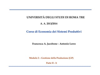 1
UNIVERSITÀ DEGLI STUDI DI ROMA TRE
A. A. 2013/2014
Francesca A. Jacobone - Antonio Lerro
Modulo 2 – Gestione della Produzione (GP)
Parte II - b
Corso di Economia dei Sistemi Produttivi
 