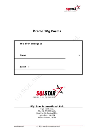 Oracle 10g Forms



       This book belongs to




    Name                                              :
______________________________________



    Batch :
______________________________________




                SQL Star International Ltd.
                          SQL Star House,
                        No. 8-2-293/174/A 25,
                      Road No. 14, Banjara Hills,
                        Hyderabad - 500 034,
                       Andhra Pradesh, INDIA



Confidential          © SQL Star International Ltd.       1
 