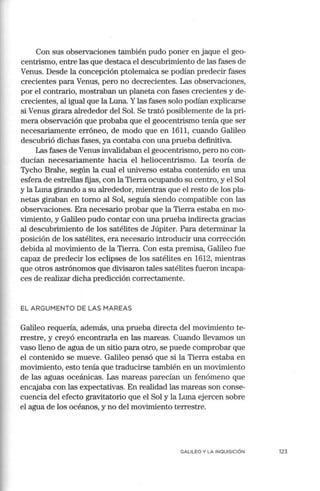 Con sus observaciones también pudo poner en jaque el geo-
centrismo, entre las que destaca el descubrimiento de las fases de
Venus. Desde la concepción ptolemaica se podían predecir fases
crecientes para Venus, pero no decrecientes. Las observaciones,
por el contrario, mostraban un planeta con fases crecientes y de-
crecientes, al igual que la Luna. Ylas fases solo podían explicarse
si Venus girara alrededor del Sol. Se trató posiblemente de la pri-
mera observación que probaba que el geocentrismo tenía que ser
necesariamente erróneo, de modo que en 1611, cuando Galileo
descubrió dichas fases, ya contaba con una prueba definitiva.
Las fases de Venus invalidaban el geocentrismo, pero no con-
ducían necesariamente hacia el heliocentrismo. La teoría de
Tycho Brahe, según la cual el universo estaba contenido en una
esfera de estrellas fijas, con la Tierra ocupando su centro, y el Sol
y la Luna girando a su alrededor, mientras que el resto de los pla-
netas giraban en tomo al Sol, seguía siendo compatible con las
observaciones. Era necesario probar que la Tierra estaba en mo-
vimiento, y Galileo pudo contar con una prueba indirecta gracias
al descubrimiento de los satélites de Júpiter. Para detemünar la
posición de los satélites, era necesario introducir una corrección
debida al movimiento de la Tierra. Con esta premisa, Galileo fue
capaz de predecir los eclipses de los satélites en 1612, mientras
que otros astrónomos que divisaron tales satélites fueron incapa-
ces de realizar dicha predicción correctamente.
EL A RGU MENTO DE LAS MAREAS
Galileo requería, además, una prueba directa del movinüento te-
rrestre, y creyó encontrarla en las mareas. Cuando llevan10s un
vaso lleno de agua de un sitio para otro, se puede comprobar que
el contenido se mueve. Galileo pensó que si la Tierra estaba en
movimiento, esto tenía que traducirse también en un movimiento
de las aguas oceánicas. Las mareas parecían un fenómeno que
encajaba con las expectativas. En realidad las mareas son conse-
cuencia del efecto gravitatorio que el Sol y la Luna ejercen sobre
el agua de los océanos, y no del movimiento terrestre.
GALILEO Y LA INQUISICIÓN 123
 