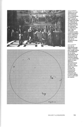 GALILEO Y LA INQUISICIÓN
FOTO SUPERIOR:
Galileo tuvo que
enfrentarse en
dos ocasiones
con la Inquisición.
La primera en
1616, cuando fue
acusado de hereje
por defender el
copernlcanlsmo;
se saldó con una
amonestación.
La segunda, que
tuvo lugar en
1633, está
recreada en este
cuadro de Robert
Fleury (1847); en
ella se repitió la
acusación, pero
esta vez la
condena se hizo
efectiva.
FOTO INFERIOR:
Uno de los
argumentos que
Galileo esgrimió
para cargar contra
la inmutabilidad
de los cielos
aristotélica fue el
avlstamiento de
manchas solares,
a cuya explicación
dedicó la obra
Historia y
demostraciones
en torno a las
manchas solares
(1613), que
contaba con
ilustraciones
explicativas
realizadas por
el mismo Galileo,
como la que aquí
se muestra.
135
 