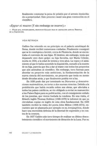 finalmente conmutar la pena de prisión por el arresto domicilia-
rio a perpetuidad. Este proceso causó una gran conmoción en el
científico.
«Eppur si muove (Y sin embargo se mueve).»
- FRASE QUE, SUPUESTAMENTE, PRONUNCIÓ GALILEO TRAS SU ABJURACIÓN ANTE EL TRIBUNAL
DE LA INQUISICIÓN.
140
VIDA RETIRADA
Galileo fue retenido en un principio en el palacio arzobispal de
Siena, donde recibió numerosos cuidados. Finalmente consiguió
que se le condujera a Arcetri, cerca de Florencia, donde se encon-
traba el convento de sus hijas. El destino, sin embargo, tenía que
depararle otro duro golpe: su hija favorita, sor Maria Celeste,
moría en 1634, a la edad de treinta y tres años. La vejez y el aisla-
miento al que le había sometido la Inquisición, sumado a la muerte
de su hija, parecía que iba a dar al traste con todos los proyectos
que aún animaban al científico. Sin embargo, tuvo fuerzas para
abordar su proyecto más ambicioso, la fundamentación de la
nueva ciencia del movimiento, un proyecto que tenía en mente
desde décadas atrás, y que finalmente podría ver a luz.
En 1636 pudo dar por tem1inado su Discursos y demostra-
ciones matemáticas, en torno a dos nuevas ciencias. Debido a la
prohibición que había recaído sobre sus obras, que afectaba a
todos los países católicos, se vio obligado a enviar su manuscrito
a los Países Bajos para su publicación, con el consiguiente enfado
de los jesuitas, que vieron burlada la condena. En una visita, el
filósofo inglés Thomas Hobbes (1588-1679) le informó de que ya
circulaban copias en inglés de esta obra fundamental. En 1638
también recibió la visita del poeta John Milton (1608-1674), en-
cuentro que se plasmaría por ejemplo en su Areopagítica, donde
hace una encendida defensa de la libertad de expresión y en con-
tra de la censura.
En 1637 Galileo aún tuvo tiempo de realizar un último descu-
brimiento científico: el movimiento de libración de la Luna. Fue su
GALILEO Y LA INQUISICIÓN
 