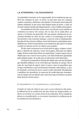 LA ATMÓSFERA Y EL ROZAMIENTO
La atmósfera terrestre es la responsable de la resistencia que su-
fren los cuerpos al caer, es decir, la que hace que los cuerpos
acaben cayendo a distintas velocidades. Si tenernos dos bolas del
mismo material, la que pese más llegará antes al suelo, y solo en
el vacío ambas caerán simultáneamente, como Galileo pronosticó.
La resistencia del aire actúa como una fuerza cuyo sentido es
contrario al avance del cuerpo. En el caso de la caída libre, se
opone a la fuerza de gravedad. En esa propia resistencia se en-
cuentra también la clave de que vuelen y se sostengan en el aire
los aviones o las cometas (aunque, como se verá a continuación,
las alas de los aviones utilizan otros fenómenos y principios aero-
dinámicos). Sería el equivalente a la resistencia que ejerce el suelo
cuando se intenta mover un objeto muy pesado.
El aire está compuesto por moléculas de agua, oxígeno, nitró-
geno y dióxido de carbono, entre otros gases. Para que un objeto
caiga, dichas moléculas deben ser apartadas. Cuanto mayor sea el
objeto que cae y menor sea su peso, con más lentitud se apartarán
para dejarlo pasar, de modo que su descenso será más lento.
La forma y la superficie frontal del objeto que cae son factores
que también influyen en la velocidad que alcanza el cuerpo. En el
caso de una hoja de papel, tanto el peso corno la superficie que
ocupa contribuyen a que permanezca flotando más tiempo, y, por
el contrario, una bola de acero caerá a toda velocidad. En planetas
o satélites sin atmósfera, la ausencia de moléculas que entorpez-
can el camino de los objetos que caen hace que su forma o su peso
sean factores irrelevantes.
EL ROZAM IENTO Y EL CUADRADO DE LA VELOCIDAD
Cuando se trata de objetos que caen a poca distancia del suelo,
la influencia de la resistencia del aire suele ser despreciable, es
decir, no se tiene en cuenta al hacer los cálculos. Pero cuando la
altura es considerable, es necesario introducir la influencia de
la resistencia aerodinámica.
150 ANEXO
 