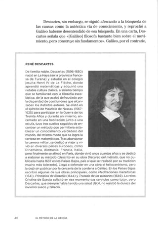 24
Descartes, sin embargo, se siguió aferrando a la búsqueda de
las causas como la auténtica vía de conocimiento, y reprochó a
Galileo haberse desentendido de esa búsqueda. En una carta, Des-
cartes señala que «[Galileo] filosofa bastante bien sobre el movi-
miento, pero construye sin fundamentos». Galileo, por el contrario,
RENÉ DESCARTES
De familia noble, Descartes (1596-1650)
nació en La Haya (en la provincia france-
sa de Turena) y estudió en el colegio
jesuita Henri IV de La Fleche, donde
aprendió matemáticas y adquirió una
notable cultura clásica, al mismo tiempo
que se familiarizó con la filosofía esco-
lástica, de la que acabó defraudado por
la disparidad de conclusiones que alcan-
zaban los distintos autores. Se alistó en
el ejército de Mauricio de Nassau (1567-
1625) para participar en la Guerra de los
Treinta Años y durante un invierno, en-
cerrado en una habitación junto a una
estufa, tuvo tres sueños seguidos de en-
contrar un método que permitiera esta-
blecer un conocimiento verdadero del
mundo, del mismo modo que se logra la
certeza en matemáticas. Tras abandonar
la carrera militar, se dedicó a viajar y vi-
vió en diversos países europeos, como
Dinamarca, Alemania, Francia, Italia,
pero finalmente se afincó en París, donde vivió unos cuantos años y se dedicó
a elaborar su método (descrito en su obra Discurso del método, que no pu-
blicaría hasta 1637 en los Países Bajos, país al que se trasladó por su tradición
mucho más tolerante). Llegó a defender en una obra el heliocentrismo, pero
la dejó sin publicar por la cercanía de la condena a Galileo. En los Países Bajos
escribió algunas de sus obras principales, como Meditaciones metafísicas
(1641), Principios de filosofía (1644) y Tratado de las pasiones (1649). La reina
Cristina de Suecia solicitó en ese momento sus servicios como tutor, pero
Descartes, que siempre había tenido una salud débil, no resistió la dureza del
invierno sueco y falleció.
EL MÉTODO DE LA CIENCIA
 