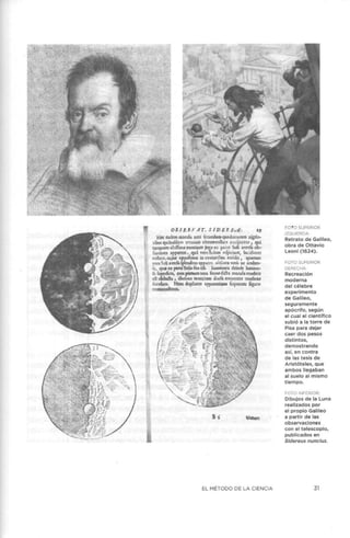 OBSEléVAT, S lDEl'. EvE; 19
Hzc Cldcm m1cul.1 :in:c frcundam quil.dr;ituflm nigrio-
ribm: qu1bufdlm rcrmi11is circumv;illan confpirnur , qui
u nqulm :11:iílimi montium jug:i ex p•rrc Soli a,·crfa ob-
fcuriorcs :1ppncnt , qul vero Sokm rcfpiciunt, lucidiorc!l
cxíbu, cujus oppcfi:um in c:tvit:!ribu; acciJit , quuum
¡nrs Soli ;1.,·cría íplc:ndtns :ipplrcr, obfrura vcrO ac umbro..
ú, c¡uz n parte Solis fiu df, Immirrnt:i. dcindc lumino-
fa. füpcrficic, 01m _pñmum to~:i fcrmcdiéh .m:ccub. tcnebris
di obduéh , dar10t1 monoum dorfa cinmcn:cr tcncbraS
fo.ndum. H1nc duplicem :i.pp.1rcntiam fcqucntcs figurz
co11tm0nA:ranc.
EL MÉTODO DE LA CIENCIA
FO1O SUPERIOR
IZQUIERDA·
Retrato de Galileo,
obra de Ottavio
Leoni (1624).
FOTO SUPERIOR
DERECHA:
Recreación
moderna
del célebre
experimento
de Galileo,
seguramente
apócrifo, según
el cual el científico
subió a la torre de
Pisa para dejar
caer dos pesos
distintos,
demostrando
así, en contra
de las tesis de
Aristóteles, que
ambos llegaban
al suelo al mismo
tiempo.
FOTO INFERIOR:
Dibujos de la Luna
realizados por
el propio Galileo
a partir de las
observaciones
con el telescopio,
publicados en
Sidereus nuncius.
31
 