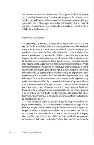 34
las evidencias sería incuestionable. El proyecto de la filosofía na-
tural estaba destinado a fracasar, dado que en la naturaleza la
verdad no podía determinarse con los mismos razonamientos que
aplicaban los teólogos para escrutar la voluntad divina. Para al-
canzar el conocimiento esencial de la realidad no era suficiente el
intelecto y la abstracción.
PRECISIÓN NUMÉRICA
En el método de Galileo, además de la experimentación y la ob-
servación de la realidad, destaca su empeño en describir los fenó-
menos naturales que estuviera estudiando mediante leyes que
pudieran plasmarse en lenguaje matemático. Las matemáticas
eran la profesión y la pasión de Galileo, y con sus leyes lograba
una predicción sumamente exacta. El experimento terúa entonces
la función de comprobar si dicha predicción se cumplía. Cuanto
más exacta fuera lapredicción, más fácil era descubrir si la ley era
correcta o bien se trataba de un error. En lugar de aspirar a expli-
carlo todo mediante principios irrefutables, Galileo proponía
como método de conocimiento que las teorías se expusieran a ser
refutadas por la experiencia. Recur1ir a los experimentos no sig-
nifica que Galileo derivara sus conocimientos de la experiencia y
de la mera observación. Es la determinación de la ley matemática,
y el grado de abstracción que supone, lo que posteriormente se
pone a prueba, como hipótesis, durante el experimento. En el mé-
todo científico, la hipótesis es la avanzadilla que se pone a prueba
y se expone a ser tumbada por la realidad. Al superar las prue-
bas y los experimentos, la hipótesis se consolidaba y podía tomar
la constitución de ley.
Para complementar la exactitud que le proporcionaban sus
leyes matemáticas, Galileo necesitaba instrumentos capaces de
medir y proporcionar los datos que necesitaba. En una época en
la que no existían relojes, ni barómetros, ni termómetros, Galileo
se enfrentó a la necesidad de inventar un instrumental lo más pre-
ciso posible para realizar sus cálculos. Para medir el tiempo en el
experim~nto del plano inclinado, dejaba fluir un hilo de agua de
EL MÉTODO DE LA CIENCIA
 