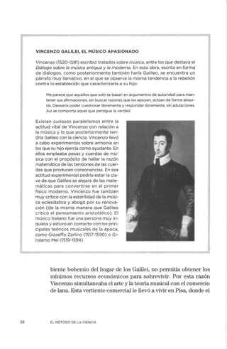 38
VINCENZO GALILEI, EL MÚSICO APASIONADO
Vincenzo (1520-1591) escribió tratados sobre música, entre los que destaca el
Diálogo sobre la música antigua y la moderna. En esta obra, escrita en forma
de diálogos, como posteriormente también haría Galileo, se encuentra un
párrafo muy llamativo, en el que se observa la misma tendencia a la rebelión
contra lo establecido que caracterizaría a su hijo:
Me parece que aquellos que solo se basan en argumentos de autoridad para man-
tener sus afirmaciones, sin buscar razones que las apoyen, actúan de forma absur-
da. Desearía poder cuestionar libremente y responder libremente, sin adulaciones.
Así se comporta aquel que persigue la verdad.
Existen curiosos paralelismos entre la
actitud vital de Vincenzo con relación a
la música y la que posteriormente ten-
dría Galileo con la ciencia. Vincenzo llevó
a cabo experimentos sobre armonía en
los que su hijo ejercía como ayudante. En
ellos empleaba pesas y cuerdas de mú-
sica con el propósito de hallar la razón
matemática de las tensiones de las cuer-
das que producen consonancias. En esa
actitud experimental podría estar la cla-
ve de que Galileo se alejara de las mate-
máticas para convertirse en el primer
físico moderno. Vincenzo fue también
muy crítico con la esterilidad de la músi-
ca eclesiástica y abogó por su renova-
ción (de la misma manera que Galileo
criticó el pensamiento aristotélico). El
músico italiano fue una persona muy in-
quieta y estuvo en contacto con los prin-
cipales teóricos musicales de la época,
como Gioseffo Zarlino (1517-1590) o Gi-
rolamo Mei (1519-1594).
biente bohemio del hogar de los Galilei, no permitía obtener los
mínimos recursos económicos para sobrevivir. Por esta razón
Vincenzo simultaneaba el arte y la teoría musical con el comercio
de lana. Esta vertiente comercial le llevó a vivir en Pisa, donde el
EL MÉTODO DE LA CIENCIA
 
