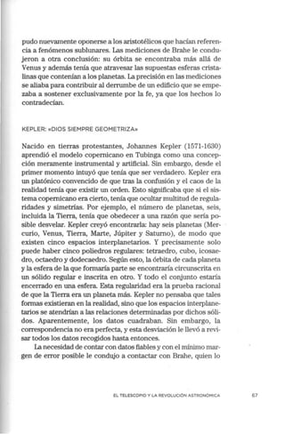 pudo nuevamente oponerse a los aristotélicos que hacían referen-
cia a fenómenos sublunares. Las mediciones de Brahe le condu-
jeron a otra conclusión: su órbita se encontraba más allá de
Venus y además tenía que atravesar las supuestas esferas crista-
linas que contenían a los planetas. La precisión en las mediciones
se aliaba para contribuir al derrumbe de un edificio que se empe-
zaba a sostener exclusivamente por la fe, ya que los hechos lo
contradecían.
KEPLER: «DIOS SIEMPRE GEOMETRIZA»
Nacido en tierras protestantes, Johannes Kepler (1571-1630)
aprendió el modelo copernicano en Tubinga como una concep-
ción meramente instrumental y artificial. Sin embargo, desde el
primer momento intuyó que tenía que ser verdadero. Kepler era
un platónico convencido de que tras la confusión y el caos de la
realidad tenía que existir un orden. Esto significaba que si el sis-
tema copernicano era cierto, tenía que ocultar multitud de regula-
ridades y simetrías. Por ejemplo, el número de planetas, seis,
incluida la Tierra, tenía que obedecer a una razón que sería po-
sible desvelar. Kepler creyó encontrarla: hay seis planetas (Mer-
curio, Venus, Tierra, Marte, Júpiter y Saturno), de modo que
existen cinco espacios interplanetarios. Y precisamente solo
puede haber cinco poliedros regulares: tetraedro, cubo, icosae-
dro, octaedro y dodecaedro. Según esto, la órbita de cada planeta
y la esfera de la que formaría parte se encontraría circunscrita en
un sólido regular e inscrita en otro. Y todo el corjunto estaría
encerrado en una esfera. Esta regularidad era la prueba racional
de que la Tierra era un planeta más. Kepler no pensaba que tales
formas existieran en la realidad, sino que los espacios interplane-
tarios se atendrían a las relaciones determinadas por dichos sóli-
dos. Aparentemente, los datos cuadraban. Sin embargo, la
correspondencia no era perfecta, y esta desviación le llevó a revi-
sar todos los datos recogidos hasta entonces.
La necesidad de contar con datos fiables y con el mínimo mar-
gen de error posible le condujo a contactar con Brahe, quien lo
EL TELESCOPIO Y LA REVOLUCIÓN ASTRONÓMICA 67
 
