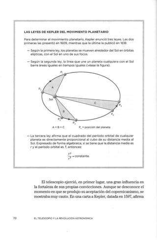 70
LAS LEYES DE KEPLER DEL MOVIMIENTO PLANETARIO
Para determinar el movimiento planetario, Kepler enunció tres leyes. Las dos
primeras las presentó en 1609, mientras que la última la publicó en 1618:
- Según la primera ley, los planetas se mueven alrededor del Sol en órbitas
elípticas, con el Sol en uno de sus focos.
- Según la segunda ley, la línea que une un planeta cualquiera con el Sol
barre áreas iguales en tiempos iguales (véase la figura).
P,
P
,/1
P.
A =B=C P, = posición del planeta
- La tercera ley afirma que el cuadrado del período orbital de cualquier
planeta es directamente proporcional al cubo de su distancia media al
Sol. Expresado de forma algebraica, si se tiene que la distancia media es
r y el período orbital es T, entonces:
T2
3 - constante.
r
El telescopio ejerció, en primer lugar, una gran influencia en
la fortaleza de sus propias convicciones. Aunque se desconoce el
momento en que se produjo su aceptación del copernicanismo, se
mostraba muy cauto. En una carta a Kepler, datada en 1597, afirma
EL TELESCOPIO Y LA REVOLUCIÓN ASTRONÓMICA
 