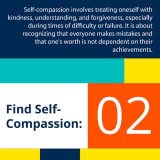 Find Self-
Compassion: 02
Self-compassion involves treating oneself with
kindness, understanding, and forgiveness, especially
during times of difficulty or failure. It is about
recognizing that everyone makes mistakes and
that one's worth is not dependent on their
achievements.
 